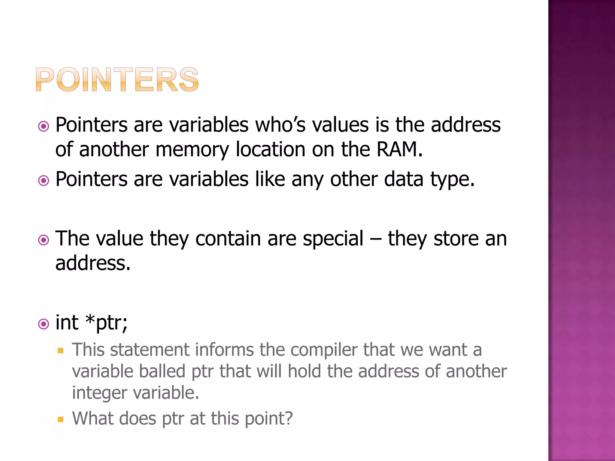  Pointers are variables who‟s values is the address of another memory location on the RAM.  Pointers are variables like any other data type.  The value they contain are special – they store an address.  int *ptr;  This statement informs the compiler that we want a variable balled ptr that will hold the address of another integer variable.  What does ptr at this point? 