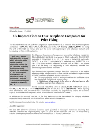 Press Release                                                                                        C. 03-12

El Salvador, January 19th, 2012.


     CS Imposes Fines to Four Telephone Companies for
                        Price Fixing
The Board of Directors (BD) of the Competition Superintendence (CS) imposed fines to the telephone
companies TELEMOVIL, TELEFONICA, DIGICEL, and INTELFON totaling US$1,215,497.94 for fixing
the tariff of US$0.21 per minute plus VAT for every call originating in land telephony network and
terminating in their mobile networks.

                                   The CS proved the existence of an agreement amongst the telephone companies
“This is a very serious            TELEMOVIL, EL SALVADOR, S. A. (using its TIGO trademark); TELEFONICA
anticompetitive practice           MOVILES EL SALVADOR, S. A. DE C. V. (using its MOVISTAR trademark);
which affected a public
                                   DIGICEL, S. A. DE C. V. (using its DIGICEL trademark); and, INTELFON, S. A.
service with few
                                   DE C. V. by means of its RED trademark), to fix the tariff of US$0.21 per minute
substitution options for
the consumer, agreed by
                                   plus VAT for every call originating in land telephony network and
dominant economic                  terminating in their mobile networks.
agents in the termination
                                   The aforementioned agreement amongst these four competitors in the mobile
of calls in their mobile
                                   telephony market infringes Article 25 letter a) of the Salvadoran Competition Law
networks with the
                                   (CL) which prohibits agreements amongst competitors:
intention to enforce it                Art. 25.- Anticompetitive practices among competitors are prohibited, these
nationwide”, asserted                  practices include the following, amongst others:
Francisco Diaz Rodriguez,                  a) Establishment of agreements to fix prices or other purchase or sales
Chairman of the BD of                      conditions under any form whatsoever;
the CS.
                                 The CS imposed TELEMOVIL a fine of US$658,050.00; TELEFÓNICA a fine of
US$260,672.03; DIGICEL a fine of US$233,909.76; and, INTELFON a fine of US$62,866.15. When imposing
these differentiated fines, the BD of the CS considered rationality and proportionality criteria, the economic
capacity of the sanctioned companies, as well as the criteria set forth in Article 37 of the CL.

In addition to the economic sanction, in the final resolution the BD also ordered the infringing telephone
companies to stop committing practices that harm, affect, or restrict competition.

Said decision can be consulted in the CS´ website: www.sc.gob.sv.

About the agreement

On April 23rd, 2010 the sanctioned economic agents published in newspapers nationwide, informing their
networks´ costumers that “beginning today [April 23rd, 2010] that the applicable tariff for a call made from ay
national land telephony line to any mobile line would be US$0.21 plus VAT per minute”.
 