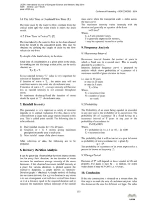 IJCSN International Journal of Computer Science and Network, May 2014
ISSN (Online) : 2277-5420
www.IJCSN.org
Conference Proceeding – RDFCORDGE - 2014
133
6.1 The Inlet Time or Overland Flow Time (Ti)
The time taken by the water to flow overland from the
critical point upto the point where it enters the drain
mouth.
6.2. Flow Time in Drain (Tf) [2]
The time taken by the water to flow in the drain channel
from the mouth to the considered point. This may be
obtained by dividing the length of drain by the flow
velocity in the drain.
Tf =length of the drain/velocity in the drain
Total time of concentration at a given point in the drain,
for working out the discharge at that point, can be easily
obtained as-
Tc= Ti + Tf
To use rational formula ‘Tc’ value is very important for
selection of duration of storm.
If duration of storm < Tc , the entire area will not
contribute water to the outlet site of catchment area.
If duration of storm > Tc , average intensity will become
less as rainfall intensity is not constant throughout
storm.
So maximum discharge/flood the duration of storm
should be equal to ‘Tc’ of catchment area.
7. Rainfall Intensity
This parameter is very important as safety of structure
depends on its correct evaluation. For this, data is to be
collected from a single rain gauge station situated in this
area. This is called point rainfall. The following data is
to be collected:
1) Daily rainfall records for 15 to 20 years.
2) Selection of 4 to 5 storms giving maximum
precipitation on the area in each year.
3) Mass rainfall curves of the above storms.
After collection of data, the following are to be
prepared:
8. Intensity Duration Analysis
It can be generally observed that the most intense storms
last for every short duration. As the duration of storm
increases the maximum average intensity of the storm
decreases. If the observed maximum rainfall intensity at
a place for various durations is plotted against the
respective durations, a graph known as Intensity-
Duration graph is obtained. A simple method of finding
the maximum intensity for a given duration in any storm
is to use a transparent scale with two vertical lines drawn
on it at a distance equal to the required duration and to
measure the maximum vertical intercept of the rainfall
mass curve when the transparent scale is slides across
the mass curve
The maximum intensity varies inversely with the
duration and generally an equation of the form
i=C/ (t+a)b
Where,
C, a, b are constant values,
T is generally expressed in minutes,
i may be expressed in mm/hr or cm/hr
9. Frequency Analysis
9.1 Recurrence Interval
Recurrence interval denotes the number of years in
which a flood can be expected once. This is usually
denoted by a symbol Tr.
Intensity duration frequency curve is prepared by
analysis which shows probability of occurrence of a
maximum rainfall of given duration in future.
i.e. once in 30 years
or once in 20 years
or once in 5 years
Tr = N/m
Where,
Tr = recurrence time
N = number of years
m = rank
9.2 Probability
The Probability of an event being equaled or exceeded
in any one year is the probability of its occurrence. The
probability (P) of occurrence of a flood having in a
recurrence interval of T years in any year or the
probability of exceedance is-
P=1/Tr×100%
Where,
P = probability in % i.e. 1 in 100, 1 in 1000
Tr = recurrence time
The probability that it will not occur in a year is known
as probability of non-exceedance (q) is given by-
q = 1-P
The probability of occurrence of an event expressed as a
percent in known as frequency (f).
9.3 Design Period
Decision of ‘P’ will depend on loss expected to life and
property. For dams it may be 1 in million, for storm
water drains it may be P=20% i.e. =5 years.
10. Conclusion
If the site construction is situated on a stream then- the
first step is to mark the area of catchment on plan. After
this demarcate the area for different soil type. Fix value
 