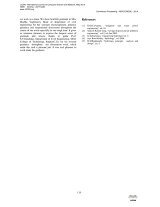 IJCSN International Journal of Computer Science and Network, May 2014
ISSN (Online) : 2277-5420
www.IJCSN.org
Conference Proceeding – RDFCORDGE - 2014
135
we work as a team. We show heartfelt gratitude to Mrs.
Shubha Vaghmarey Head of department of civil
engineering for her constant encouragement, patience
guidance and inspirational discussions throughout the
course of our work especially in our tough time. It gives
us immense pleasure to express the deepest sense of
gratitude and sincere thanks to guide Prof.
S.V.Dandekar, Department of Civil Engineering, M.M.
College of Technology, Raipur(C.G.) for his revered
guidance throughout our dissertation work, which
made this task a pleasant job. It was real pleasure to
work under his guidance.
References
[1] Dr.B.C.Punmia, “irrigation and water power
engineering”, ed.-16.
[2] Santosh Kumar Garg, “sewage disposal and air pollution
engineering”, vol.2, ed.-Jan 2009.
[3] K.Subramanya, “engineering hydrology”ed.-3.
[4] Jaya Rami Reddy, “hydrology”, ed.-2008.
[5] H.M.Raghunath, “hydrology principle, analysis and
design”, ed.-2
 