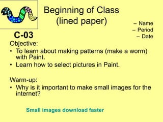 Beginning of Class
(lined paper) – Name
– Period
– Date
Objective:
• To learn about making patterns (make a worm)
with Paint.
• Learn how to select pictures in Paint.
Warm-up:
• Why is it important to make small images for the
internet?
C-03
Small images download faster
 