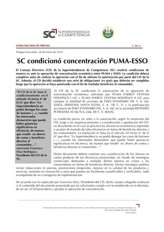COMUNICADO DE PRENSA                                                                        C. 04-12

Antiguo Cuscatlán, 26 de enero de 2012.


SC condicionó concentración PUMA-ESSO
El Consejo Directivo (CD) de la Superintendencia de Competencia (SC) resolvió condicionar de
manera ex ante la operación de concentración económica entre PUMA y ESSO. La condición deberá
cumplirse antes de realizar la operación con el fin de obtener la autorización por parte del CD de la
SC. Además, el CD decidió establecer una serie de obligaciones (ex post) que deberán ser cumplidas
luego que la operación se haya autorizado con el fin de trasladar beneficios al consumidor.

“El CD de la SC basa el        El CD de la SC condicionó la autorización de la operación de
condicionamiento en el        concentración económica solicitada por PUMA ENERGY CENTAM
artículo 34 inciso 4° de      HOLDINGS I LLC y PUMA ENERGY CENTAM HOLDINGS II LLC para
la LC que dice: “La           comprar la totalidad de acciones de ESSO STANDARD OIL S. A. Ltd.
Superintendencia no           (ESSO), SERVICIOS SANTA ELENA, S. A. DE C. V. y la participación
podrá denegar los casos       accionaria de ESSO STANDARD OIL, S. A. Ltd. en la sociedad REFINERÍA
de fusiones (…), cuando       PETROLERA ACAJUTLA, Ltda. DE C. V. (RASA).
los interesados
demuestren que puede          La condición previa (ex ante) a la autorización, según la resolución del
haber ganancias               CD, exige a las empresas presentar a consideración y aprobación del CD,
significativas en             un documento en el cual se precisen las eficiencias económicas esperadas
eficiencia, de manera         y un plan de traslado de tales eficiencias en forma de beneficios directos a
que resulte en ahorro         los consumidores. La resolución se basa en el artículo 34 inciso 4° de la
de costos y beneficios        LC que dice: “La Superintendencia no podrá denegar los casos de fusiones
directos al                   (…), cuando los interesados demuestren que puede haber ganancias
consumidor…”                  significativas en eficiencia, de manera que resulte en ahorro de costos y
mencionó Francisco            beneficios directos al consumidor…”
Díaz Rodríguez,
Presidente del CD de la       Dicho documento deberá contener una cuantificación de los ahorros en
SC.                           costos producto de las eficiencias proyectadas, un listado de estrategias
                              comerciales destinadas a trasladar dichos ahorros en costos a los
                              consumidores en forma de beneficios directos. Dichas estrategias podrían
incluir reducciones en precios, promociones temporales, mejoras en la calidad de los productos y
servicios, inversión en innovación u otras que puedan ser fácilmente cuantificables y verificables., todo
acompañado de un cronograma de implementación.

De acuerdo con lo explicado por Francisco Díaz, Presidente del CD, dicho cuerpo colegiado analizará
si el contenido del documento presentado por las solicitantes cumple con lo establecido en la decisión,
de ser así, el CD procedería a aprobar la operación de concentración.
 