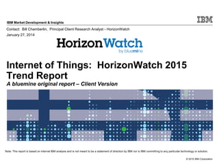 © 2015 IBM Corporation
IBM Market Development & Insights
Note: This report is based on internal IBM analysis and is not meant to be a statement of direction by IBM nor is IBM committing to any particular technology or solution.
Internet of Things: HorizonWatch 2015
Trend Report
A bluemine original report – Client Version
Contact: Bill Chamberlin, Principal Client Research Analyst - HorizonWatch
January 27, 2014
 
