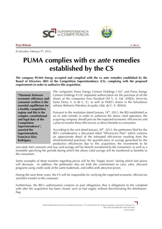 Press Release                                                                                   C. 06-12

El Salvador, February 9th, 2012.


      PUMA complies with ex ante remedies
            established by the CS
The company PUMA Energy accepted and complied with the ex ante remedies established by the
Board of Directors (BD) of the Competition Superintendence (CS), complying with the proposed
requirements in order to authorize this acquisition.

                                   The companies Puma Energy Centam Holdings I LLC and Puma Energy
 “Harmony between                  Centam Holdings II LLC requested authorization for the purchase of all the
 economic efficiency and           shares of the companies Esso Standard Oil S. A. Ltd. (ESSO); Servicios
 consumer welfare is the           Santa Elena, S. A. de C. V.; as well as ESSO´s shares in the Salvadoran
 essential equilibrium for         refinery Refinería Petrolera Acajutla, Ltda. de C. V. (RASA).
 a healthy competition
 regime and this is the            Pursuant to the resolution dated January 24th, 2012, the BD established as
 complex constitutional            an ex ante remedy in order to authorize the above cited operation, the
 and legal duty of the             acquiring company should precise the expected economic efficiencies and
 Competition                       a plan to transfer these efficiencies as direct benefits to consumers.
 Superintendence”,
 asserted the                 According to the writ dated January 30th, 2012, the petitioners filed for the
 Superintendent,              BD´s consideration a document titled “Efficiencies Plan” which contains
 Francisco Diaz               an approximate detail of the estimated efficiencies resulting from the
 Rodriguez.                   aforementioned purchase; the quantification of savings generated by the
                              productive efficiencies due to this acquisition; the investments to be
executed, their amounts and way said savings will be directly transferred to the consumers; as well as a
timetable specifying the periods during which the above cited savings will be transferred as benefits to
the consumers.

Some examples of these transfers regarding prices will be the “happy hours” during which fuel prices
will decrease. In addition, the petitioners also set forth the commitment to carry sales, discount
programs using credit cards of the same trademark, and raffles with attractive prizes.

During the next three years, the CS will be responsible for verifying the expected economic efficiencies
and their transfer to the consumer.

Furthermore, the BD´s authorization contains ex post obligations, that is obligations to the complied
with after the acquisition has been closed, such as fuel supply without discriminating the distributors´
flag.
 