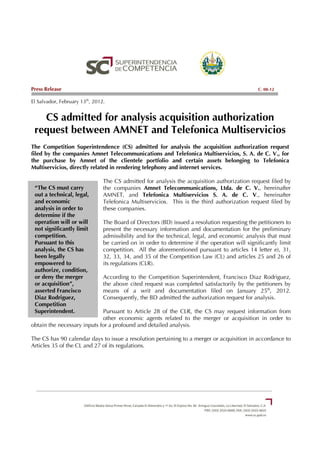 Press Release                                                                                  C. 08-12

El Salvador, February 13th, 2012.


   CS admitted for analysis acquisition authorization
 request between AMNET and Telefonica Multiservicios
The Competition Superintendence (CS) admitted for analysis the acquisition authorization request
filed by the companies Amnet Telecommunications and Telefonica Multiservicios, S. A. de C. V., for
the purchase by Amnet of the clientele portfolio and certain assets belonging to Telefonica
Multiservicios, directly related in rendering telephony and internet services.

                                The CS admitted for analysis the acquisition authorization request filed by
 “The CS must carry             the companies Amnet Telecommunications, Ltda. de C. V., hereinafter
 out a technical, legal,        AMNET, and Telefonica Multiservicios S. A. de C. V., hereinafter
 and economic                   Telefonica Multiservicios. This is the third authorization request filed by
 analysis in order to           these companies.
 determine if the
 operation will or will         The Board of Directors (BD) issued a resolution requesting the petitioners to
 not significantly limit        present the necessary information and documentation for the preliminary
 competition.                   admissibility and for the technical, legal, and economic analysis that must
 Pursuant to this               be carried on in order to determine if the operation will significantly limit
 analysis, the CS has           competition. All the aforementioned pursuant to articles 14 letter e), 31,
 been legally                   32, 33, 34, and 35 of the Competition Law (CL) and articles 25 and 26 of
 empowered to                   its regulations (CLR).
 authorize, condition,
 or deny the merger             According to the Competition Superintendent, Francisco Diaz Rodriguez,
 or acquisition”,               the above cited request was completed satisfactorily by the petitioners by
 asserted Francisco             means of a writ and documentation filed on January 25th, 2012.
 Diaz Rodriguez,                Consequently, the BD admitted the authorization request for analysis.
 Competition
 Superintendent.             Pursuant to Article 28 of the CLR, the CS may request information from
                             other economic agents related to the merger or acquisition in order to
obtain the necessary inputs for a profound and detailed analysis.

The CS has 90 calendar days to issue a resolution pertaining to a merger or acquisition in accordance to
Articles 35 of the CL and 27 of its regulations.
 