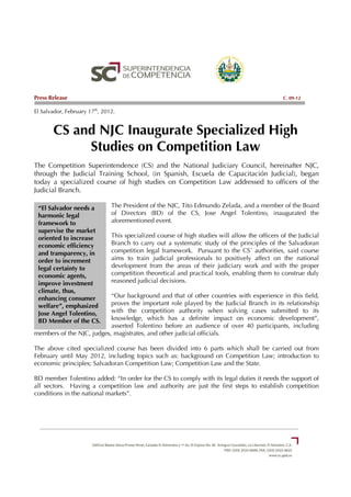 Press Release                                                                                   C. 09-12

El Salvador, February 17th, 2012.


       CS and NJC Inaugurate Specialized High
            Studies on Competition Law
The Competition Superintendence (CS) and the National Judiciary Council, hereinafter NJC,
through the Judicial Training School, (in Spanish, Escuela de Capacitación Judicial), began
today a specialized course of high studies on Competition Law addressed to officers of the
Judicial Branch.

 “El Salvador needs a          The President of the NJC, Tito Edmundo Zelada, and a member of the Board
 harmonic legal                of Directors (BD) of the CS, Jose Angel Tolentino, inaugurated the
 framework to                  aforementioned event.
 supervise the market
 oriented to increase          This specialized course of high studies will allow the officers of the Judicial
 economic efficiency           Branch to carry out a systematic study of the principles of the Salvadoran
 and transparency, in          competition legal framework. Pursuant to the CS´ authorities, said course
 order to increment            aims to train judicial professionals to positively affect on the national
 legal certainty to            development from the areas of their judiciary work and with the proper
 economic agents,              competition theoretical and practical tools, enabling them to construe duly
 improve investment            reasoned judicial decisions.
 climate, thus,
 enhancing consumer        “Our background and that of other countries with experience in this field,
 welfare”, emphasized      proves the important role played by the Judicial Branch in its relationship
 Jose Angel Tolentino,     with the competition authority when solving cases submitted to its
 BD Member of the CS.      knowledge, which has a definite impact on economic development”,
                           asserted Tolentino before an audience of over 40 participants, including
members of the NJC, judges, magistrates, and other judicial officials.

The above cited specialized course has been divided into 6 parts which shall be carried out from
February until May 2012, including topics such as: background on Competition Law; introduction to
economic principles; Salvadoran Competition Law; Competition Law and the State.

BD member Tolentino added: “In order for the CS to comply with its legal duties it needs the support of
all sectors. Having a competition law and authority are just the first steps to establish competition
conditions in the national markets”.
 