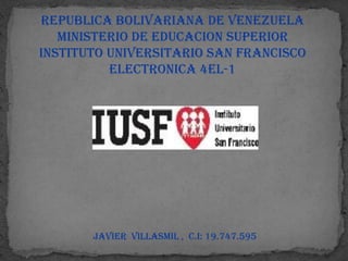 REPUBLICA BOLIVARIANA DE VENEZUELA
   MINISTERIO DE EDUCACION SUPERIOR
INSTITUTO UNIVERSITARIO SAN FRANCISCO
          ELECTRONICA 4EL-1




       javier villasmil , c.i: 19.747.595
 