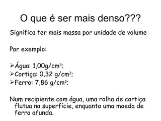 O que é ser mais denso??? Significa ter mais massa por unidade de volume Por exemplo: Água: 1,00g/cm 3 ; Cortiça: 0,32 g/cm 3 ; Ferro: 7,86 g/cm 3 ; Num recipiente com água, uma rolha de cortiça flutua na superfície, enquanto uma moeda de ferro afunda. 
