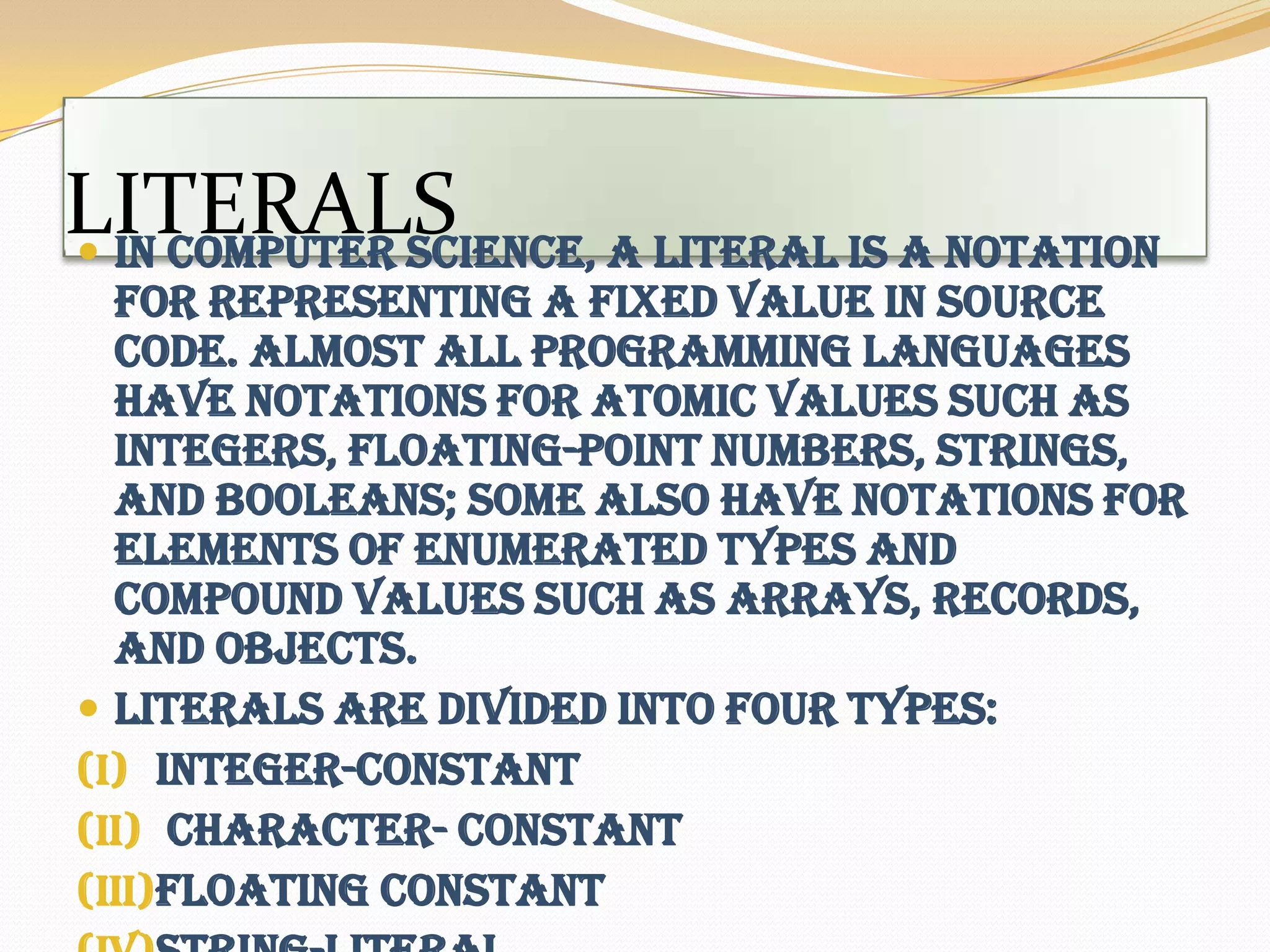 LITERALSIn computer science, a literal is a notation for representing a fixed value in source code. Almost all programming languages have notations for atomic values such as integers, floating-point numbers, strings, and Booleans; some also have notations for elements of enumerated types and compound values such as arrays, records, and objects. Literals are divided into four types:integer-constant character- constantFloating constantString-literal