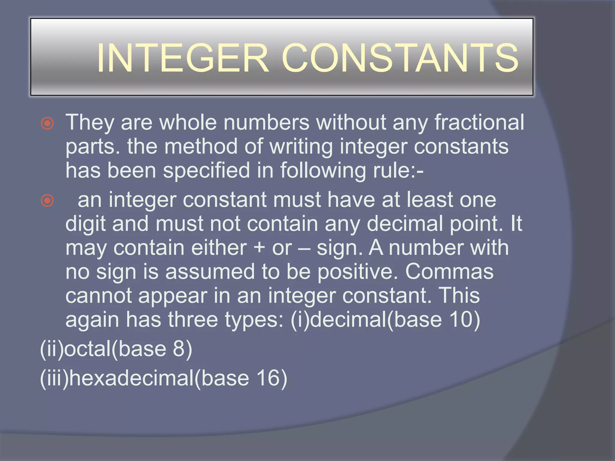 INTEGER CONSTANTSThey are whole numbers without any fractional parts. the method of writing integer constants has been specified in following rule:- an integer constant must have at least one digit and must not contain any decimal point. It may contain either + or – sign. A number with no sign is assumed to be positive. Commas cannot appear in an integer constant. This again has three types: (i)decimal(base 10)(ii)octal(base 8)(iii)hexadecimal(base 16)