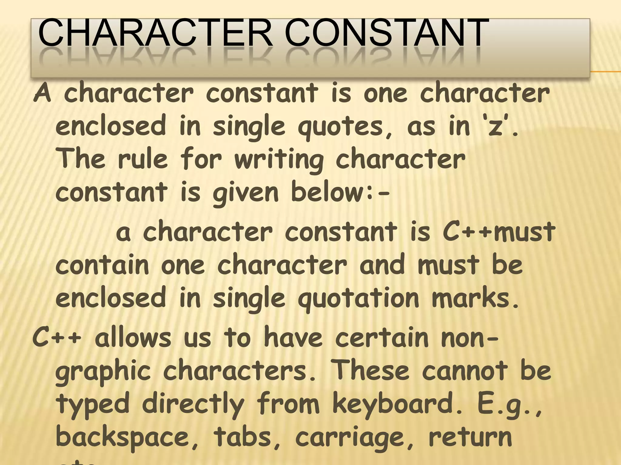 CHARACTER CONSTANTA character constant is one character enclosed in single quotes, as in ‘z’. The rule for writing character constant is given below:-      a character constant is C++must contain one character and must be enclosed in single quotation marks.C++ allows us to have certain non-graphic characters. These cannot be typed directly from keyboard. E.g., backspace, tabs, carriage, return etc.