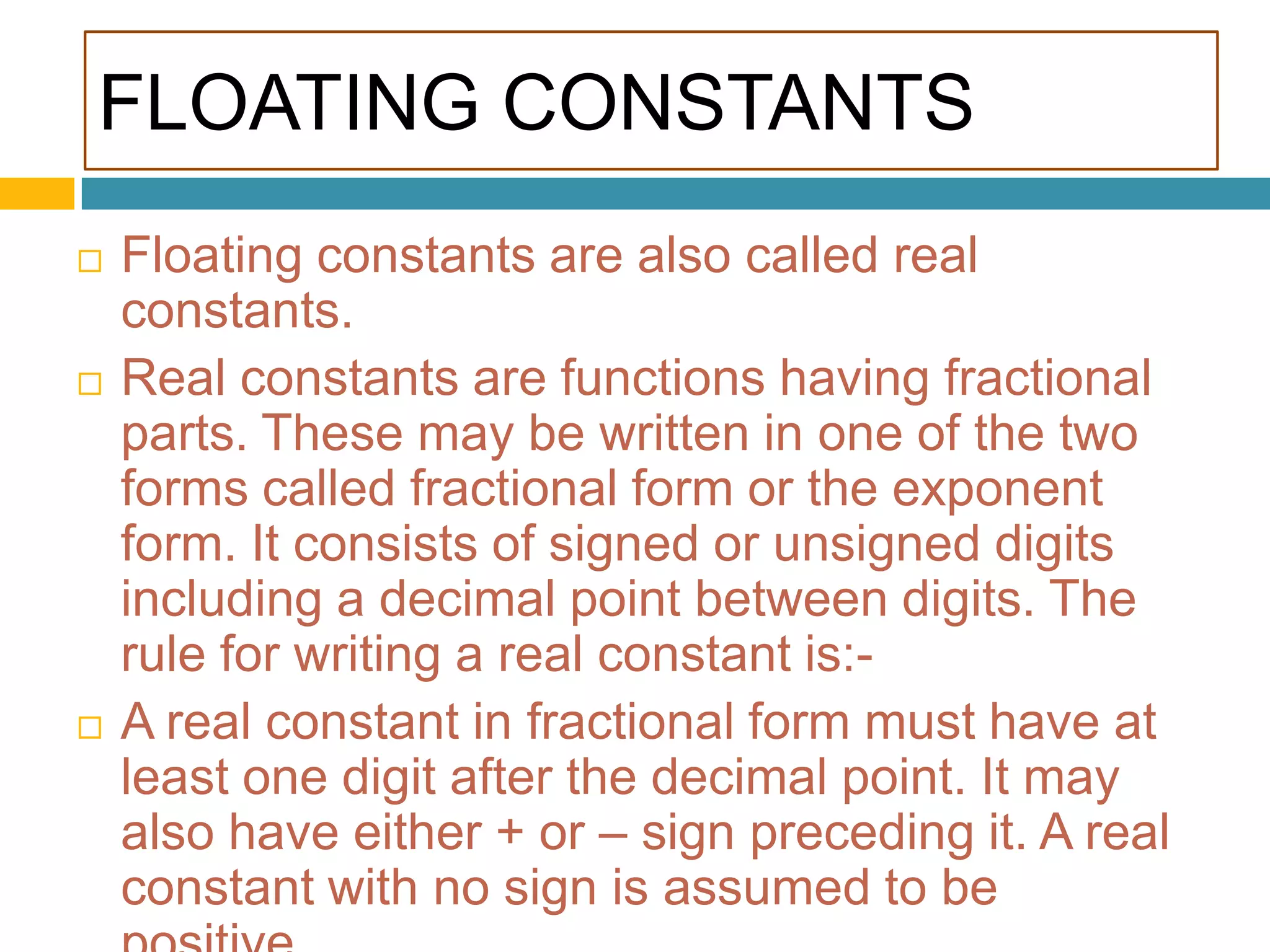 FLOATING CONSTANTSFloating constants are also called real constants.Real constants are functions having fractional parts. These may be written in one of the two forms called fractional form or the exponent form. It consists of signed or unsigned digits including a decimal point between digits. The rule for writing a real constant is:-A real constant in fractional form must have at least one digit after the decimal point. It may also have either + or – sign preceding it. A real constant with no sign is assumed to be positive.