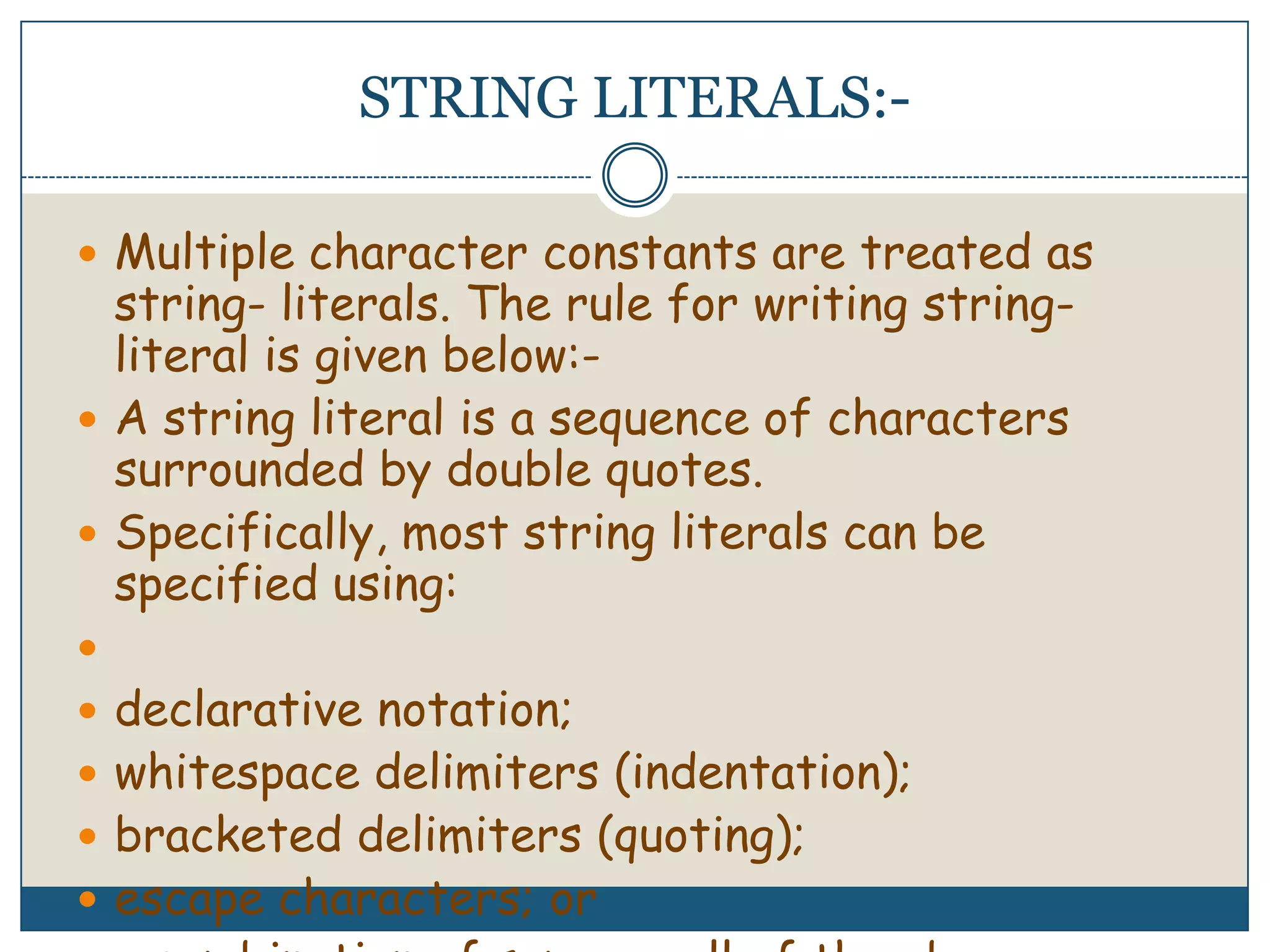 STRING LITERALS:-Multiple character constants are treated as string- literals. The rule for writing string-literal is given below:-A string literal is a sequence of characters surrounded by double quotes.Specifically, most string literals can be specified using: declarative notation; whitespace delimiters (indentation); bracketed delimiters (quoting); escape characters; or a combination of some or all of the above 