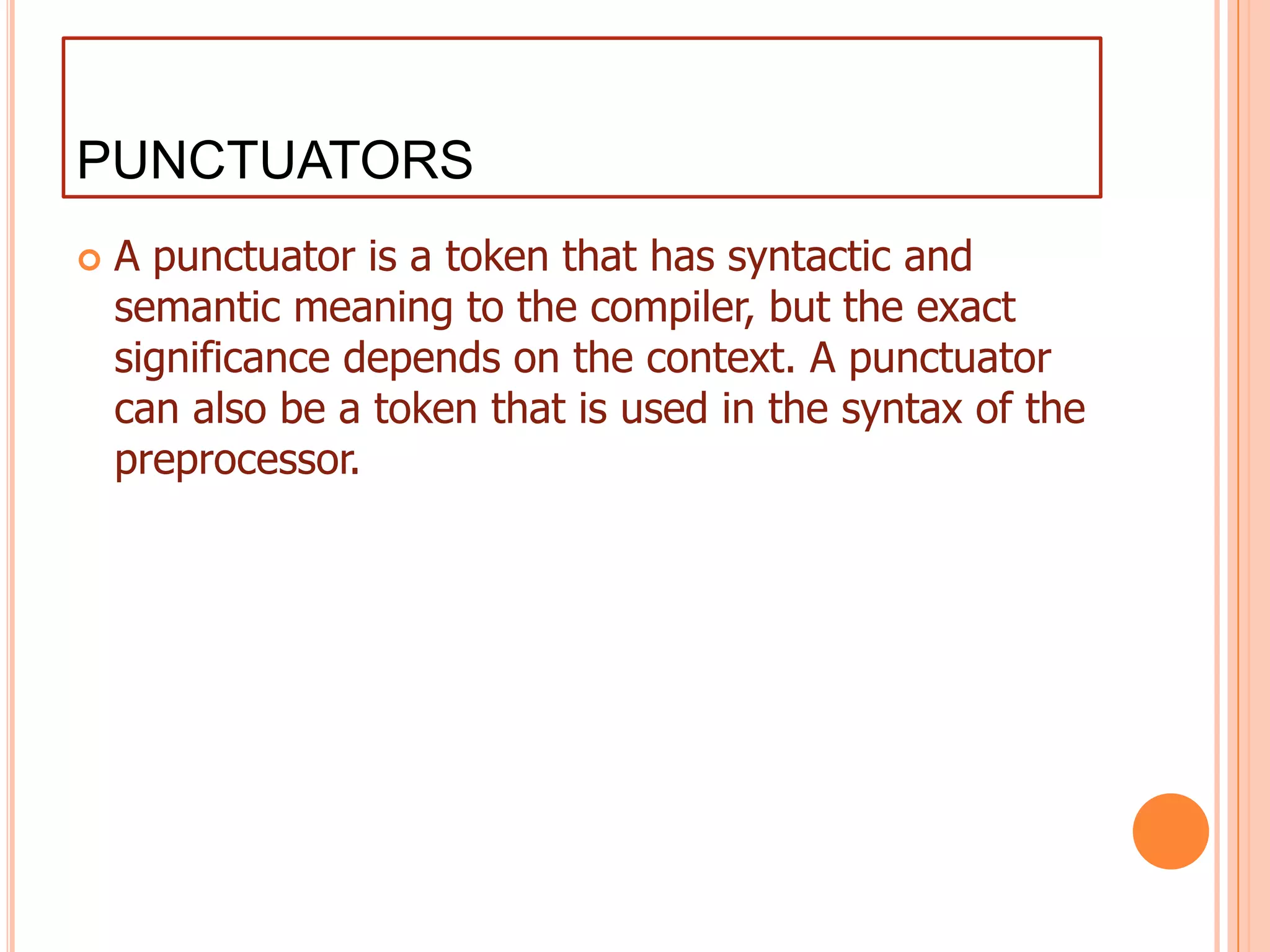 PUNCTUATORSA punctuator is a token that has syntactic and semantic meaning to the compiler, but the exact significance depends on the context. A punctuator can also be a token that is used in the syntax of the preprocessor.