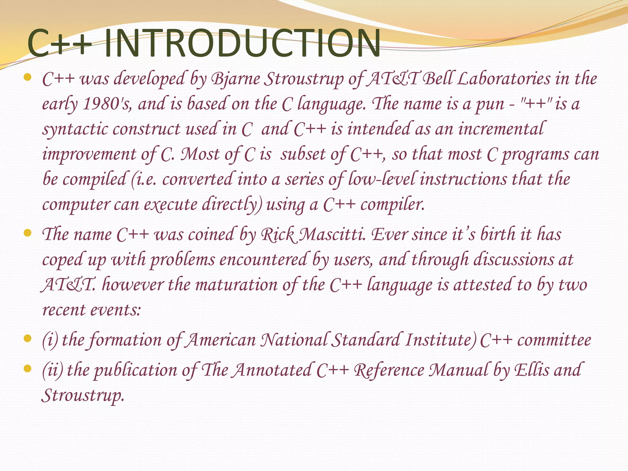 C++ INTRODUCTIONC++ was developed by Bjarne Stroustrup of AT&T Bell Laboratories in the early 1980&apos;s, and is based on the C language. The name is a pun - &quot;++&quot; is a syntactic construct used in C  and C++ is intended as an incremental improvement of C. Most of C is  subset of C++, so that most C programs can be compiled (i.e. converted into a series of low-level instructions that the computer can execute directly) using a C++ compiler.The name C++ was coined by Rick Mascitti. Ever since it’s birth it has coped up with problems encountered by users, and through discussions at AT&T. however the maturation of the C++ language is attested to by two recent events:(i) the formation of American National Standard Institute) C++ committee (ii) the publication of The Annotated C++ Reference Manual by Ellis and Stroustrup.