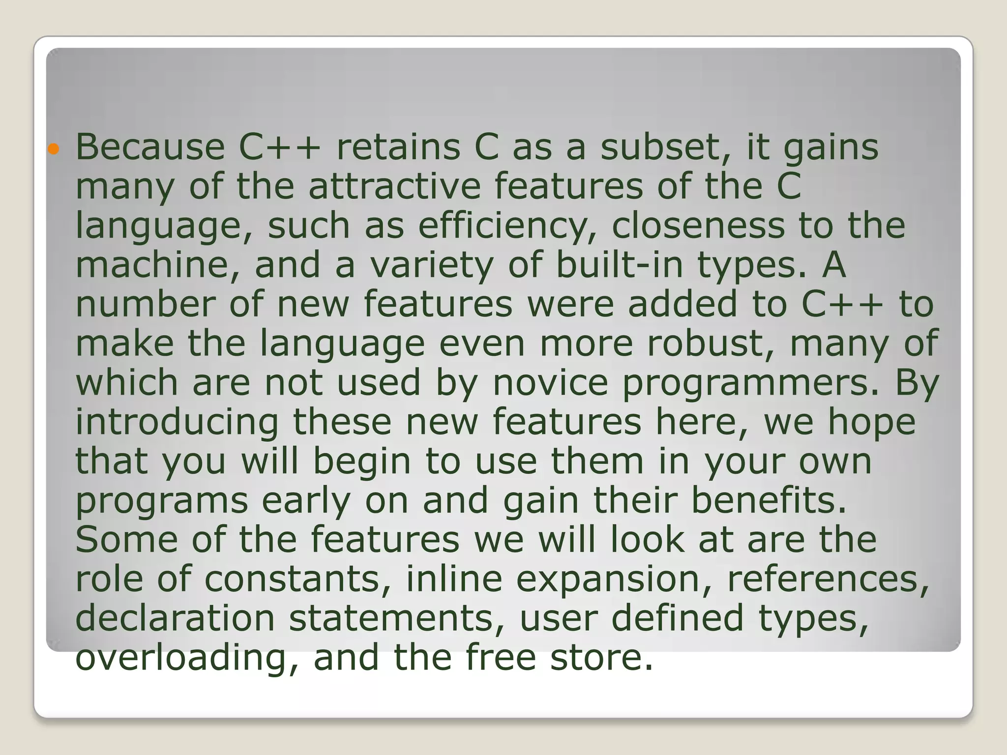 Because C++ retains C as a subset, it gains many of the attractive features of the C language, such as efficiency, closeness to the machine, and a variety of built-in types. A number of new features were added to C++ to make the language even more robust, many of which are not used by novice programmers. By introducing these new features here, we hope that you will begin to use them in your own programs early on and gain their benefits. Some of the features we will look at are the role of constants, inline expansion, references, declaration statements, user defined types, overloading, and the free store. 