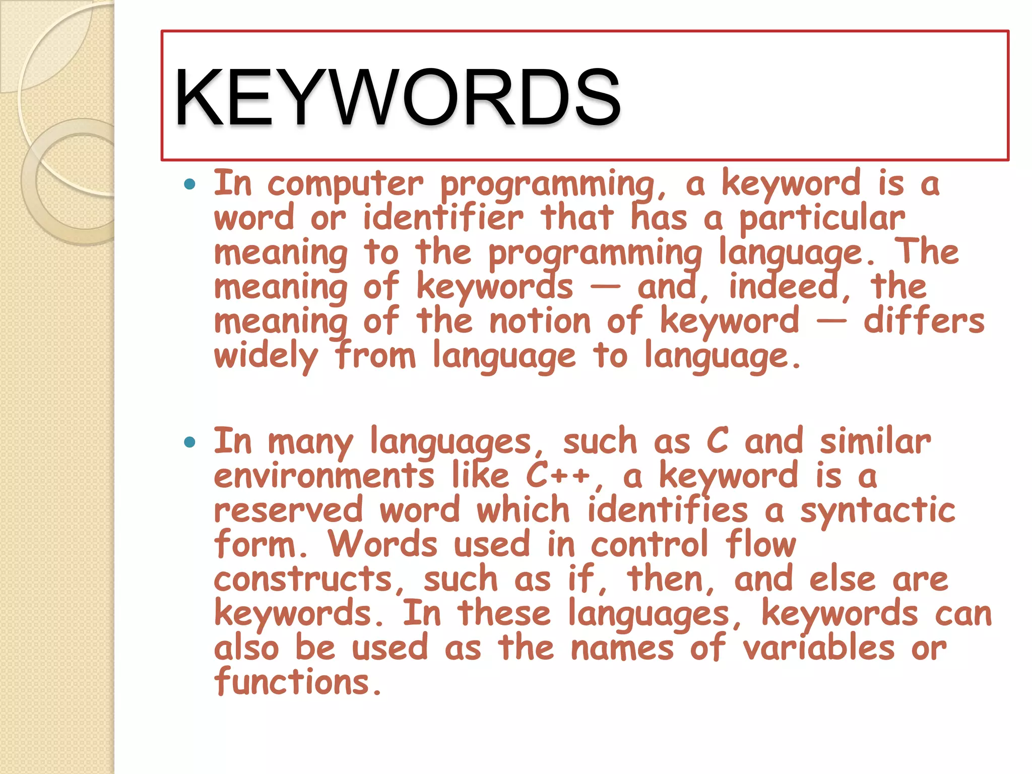 KEYWORDSIn computer programming, a keyword is a word or identifier that has a particular meaning to the programming language. The meaning of keywords — and, indeed, the meaning of the notion of keyword — differs widely from language to language. In many languages, such as C and similar environments like C++, a keyword is a reserved word which identifies a syntactic form. Words used in control flow constructs, such as if, then, and else are keywords. In these languages, keywords can also be used as the names of variables or functions.