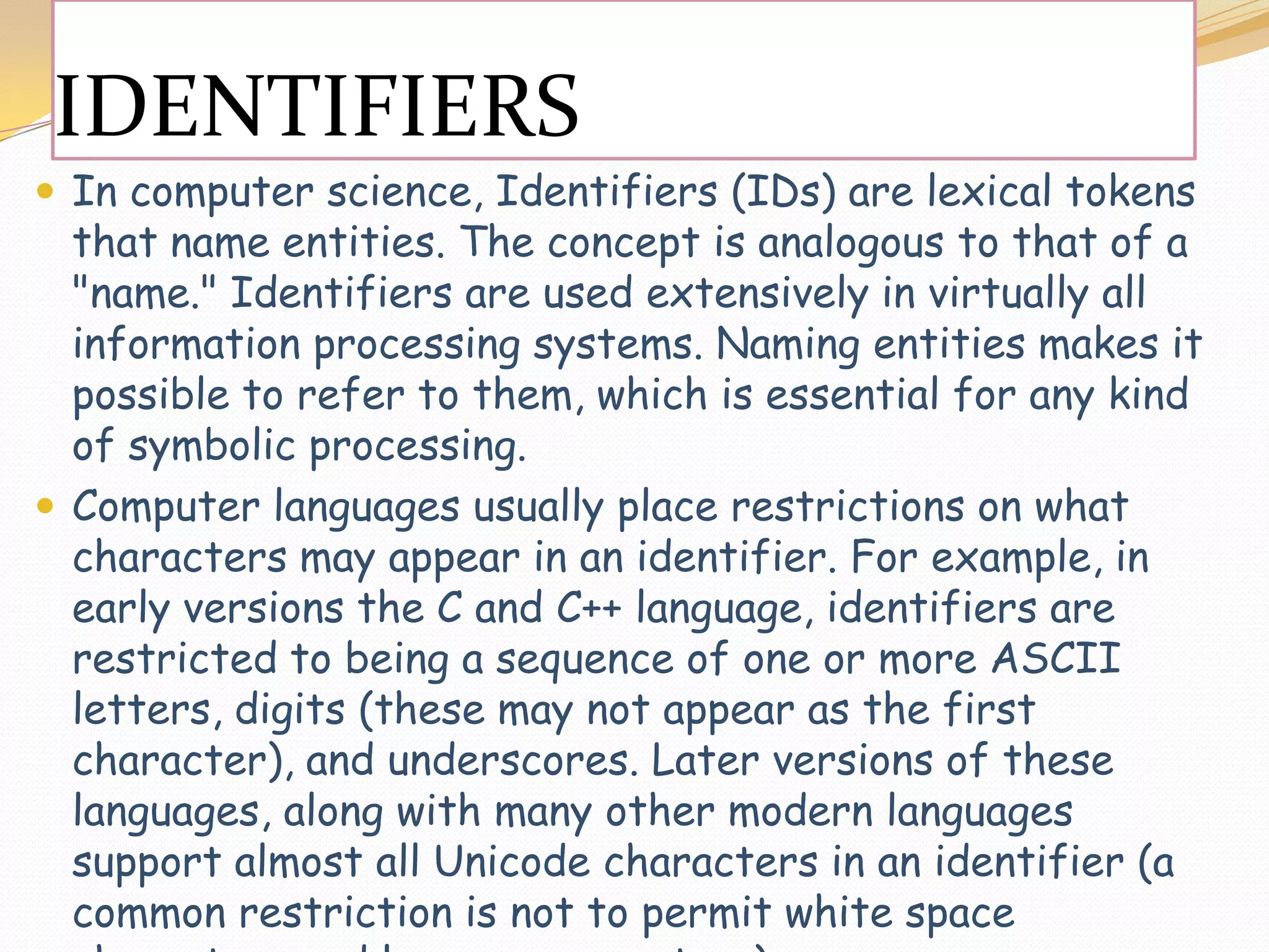 IDENTIFIERSIn computer science, Identifiers (IDs) are lexical tokens that name entities. The concept is analogous to that of a &quot;name.&quot; Identifiers are used extensively in virtually all information processing systems. Naming entities makes it possible to refer to them, which is essential for any kind of symbolic processing.Computer languages usually place restrictions on what characters may appear in an identifier. For example, in early versions the C and C++ language, identifiers are restricted to being a sequence of one or more ASCII letters, digits (these may not appear as the first character), and underscores. Later versions of these languages, along with many other modern languages support almost all Unicode characters in an identifier (a common restriction is not to permit white space characters and language operators).