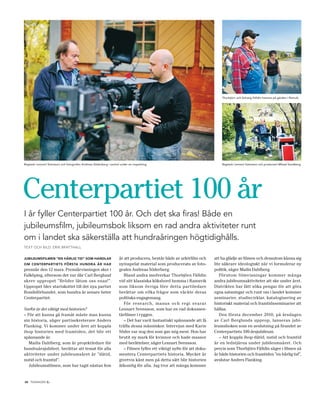 Thorbjörn och Solveig Fälldin hemma på gården i Ramvik.




Regissör Lennart Svensson och fotografen Andreas Söderberg i samtal under en inspelning.                                    Regissör Lennart Svensson och producent Mikael Sandberg.




Centerpartiet 100 år
i år fyller Centerpartiet 100 år. Och det ska firas! Både en
jubileumsfilm, jubileumsbok liksom en rad andra aktiviteter runt
om i landet ska säkerställa att hundraåringen högtidighålls.
TexT och BIld: erIk BrAT ThAll


jubileuMsfilMen ”en härlig tid” soM handlar                        år att producera, består både av arkivfilm och       att ha glädje av filmen och dessutom känna sig
oM centerpartiets första hundra år har                             nyinspelat material som producerats av foto-         lite säkrare ideologiskt när vi formulerar ny
premiär den 12 mars. Premiärvisningen sker i                       grafen Andreas Söderberg.                            politik, säger Mailis Dahlberg.
Falköping, eftersom det var där Carl Berglund                         Bland andra medverkar Thorbjörn Fälldin              Förutom filmvisningar kommer många
skrev uppropet ”Bröder låtom oss enas!”.                           vid sitt klassiska köksbord hemma i Ramsvik          andra jubileumsaktiviteter att ske under året.
Uppropet blev startskottet till det nya partiet                    som liksom övriga före detta partiledare             Distrikten har fått söka pengar för att göra
Bondeförbundet, som hundra år senare heter                         berättar om vilka frågor som väckte deras            egna satsningar och runt om i landet kommer
Centerpartiet.                                                     politiska engagemang.                                seminarier, studiecirklar, katalogisering av
                                                                      För research, manus och regi svarar               historiskt material och framtidsseminarier att
Varför är det viktigt med historien?                               Lennart Svensson, som har en rad dokumen-            hållas.
– För att kunna gå framåt måste man kunna                          tärfilmer i ryggen.                                     Den första december 2010, på årsdagen
sin historia, säger partisekreterare Anders                           – Det har varit fantastiskt spännande att få      av Carl Berglunds upprop, lanseras jubi-
Flanking. Vi kommer under året att koppla                          träffa dessa människor. Intervjun med Karin          leumsboken som en avslutning på firandet av
ihop historien med framtiden, det blir ett                         Söder var nog den som gav mig mest. Hon har          Centerpartiets 100-årsjubileum.
spännande år.                                                      brutit ny mark för kvinnor och hade massor              – Att koppla ihop dåtid, nutid och framtid
   Mailis Dahlberg, som är projektledare för                       med berättelser, säger Lennart Svensson.             är en ledstjärna under jubileumsåret. Och
hundraårsjubileet, berättar att temat för alla                        – Filmen fyller ett viktigt syfte för att doku-   precis som Thorbjörn Fälldin säger i filmen så
aktiviteter under jubileumsåret är ”dåtid,                         mentera Centerpartiets historia. Mycket är           är både historien och framtiden ”en härlig tid”,
nutid och framtid”.                                                givetvis känt men på detta sätt blir historien       avslutar Anders Flanking.
   Jubileumsfilmen, som har tagit nästan fem                       åtkomlig för alla. Jag tror att många kommer


10 tidningen c   .
 
