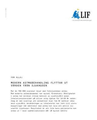 TILLS | FOTO: RENATO TAN




                           FÖR ALLA:


                           MODERN ASTMABEHANDLING FLYTTAR UT
                           VÅRDEN FRÅN SJUKHUSEN

                           Mer än 700 000 svenskar lever med folksjukdomen astma.
                           Med moderna astmaläkemedel har mycket förändrats. Dödligheten
                           i astma har minskat liksom behovet av sjukhusvård sedan
                           inhalationssteroider på allvar slog igenom för 15-20 år sedan.
                           Idag är det ovanligt att astmatiker över fem år behöver söka
                           akut sjukvård. Användningen av inhalatorer har lett till stora
                           besparingar när människor med astma kan leva ett aktivt liv
                           utanför sjukhusen. Resultatet är att inte bara patienterna kan
                           andas ut – även samhällsekonomin mår så mycket bättre.
 
