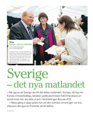 tema:
    sverige – det nya matlandet
    teXt: ingeR FRedRiKSSOn
    FOtO: HAnS RuneSSOn

    Projektet ”Sverige - det nya matlandet” ska
    skapa jobb och främja företagande över hela
    Sverige. tanken är att fler ska upptäcka det
    som finns om knuten eller det som kan vara
    exklusivt för en utländsk turist. -Vi har olika
    regionala identiteter i vår matkultur, och
    vi kan utveckla detta till affärsidéer, säger
    eskil erlandsson.




Sverige
– det nya matlandet
– när jag sa att Sverige ska bli det bästa matlandet i europa, då log min
franske ministerkollega, berättar jordbruksminister eskil erlandsson en
stund innan han ska dela ut pris i kocktävlingen Bocuse d’Or.
  – nästa gång vi sågs tyckte han att den svenska utmaningen var bra,
eftersom det sporrar Frankrike att bli bättre.
            .
4 tidningen c
 