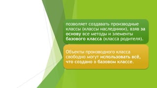 позволяет создавать производные
классы (классы наследники), взяв за
основу все методы и элементы
базового класса (класса родителя).
Объекты производного класса
свободно могут использовать всё,
что создано в базовом классе.
 