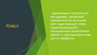 Класс
- производный (агрегатный)
тип данных, введённый
программистом на основе
уже существующих типов,
характеризующийся
объединением разнотипных
данных и программного кода
для их обработки
 