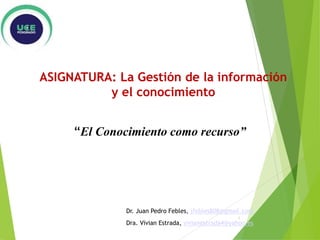 “El Conocimiento como recurso”
ASIGNATURA: La Gestión de la información
y el conocimiento
Dr. Juan Pedro Febles, jfebles808@gmail.com
Dra. Vivian Estrada, vivianestrada4@yahoo.es
1
 
