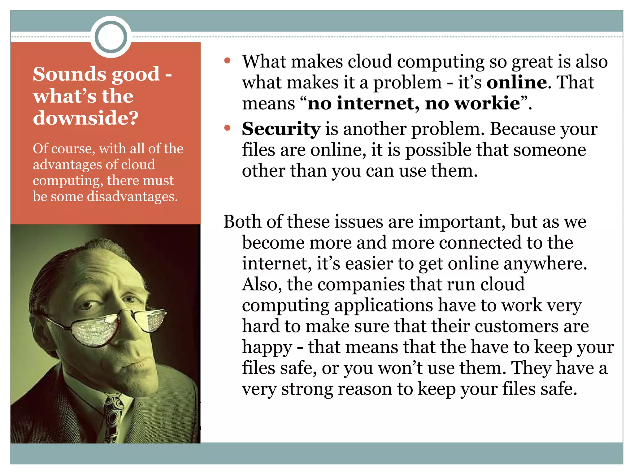 Sounds good - what’s the downside? Of course, with all of the advantages of cloud computing, there must be some disadvantages. What makes cloud computing so great is also what makes it a problem - it’s  online . That means “ no internet, no workie ”. Security  is another problem. Because your files are online, it is possible that someone other than you can use them. Both of these issues are important, but as we become more and more connected to the internet, it’s easier to get online anywhere. Also, the companies that run cloud computing applications have to work very hard to make sure that their customers are happy - that means that the have to keep your files safe, or you won’t use them. They have a very strong reason to keep your files safe. 