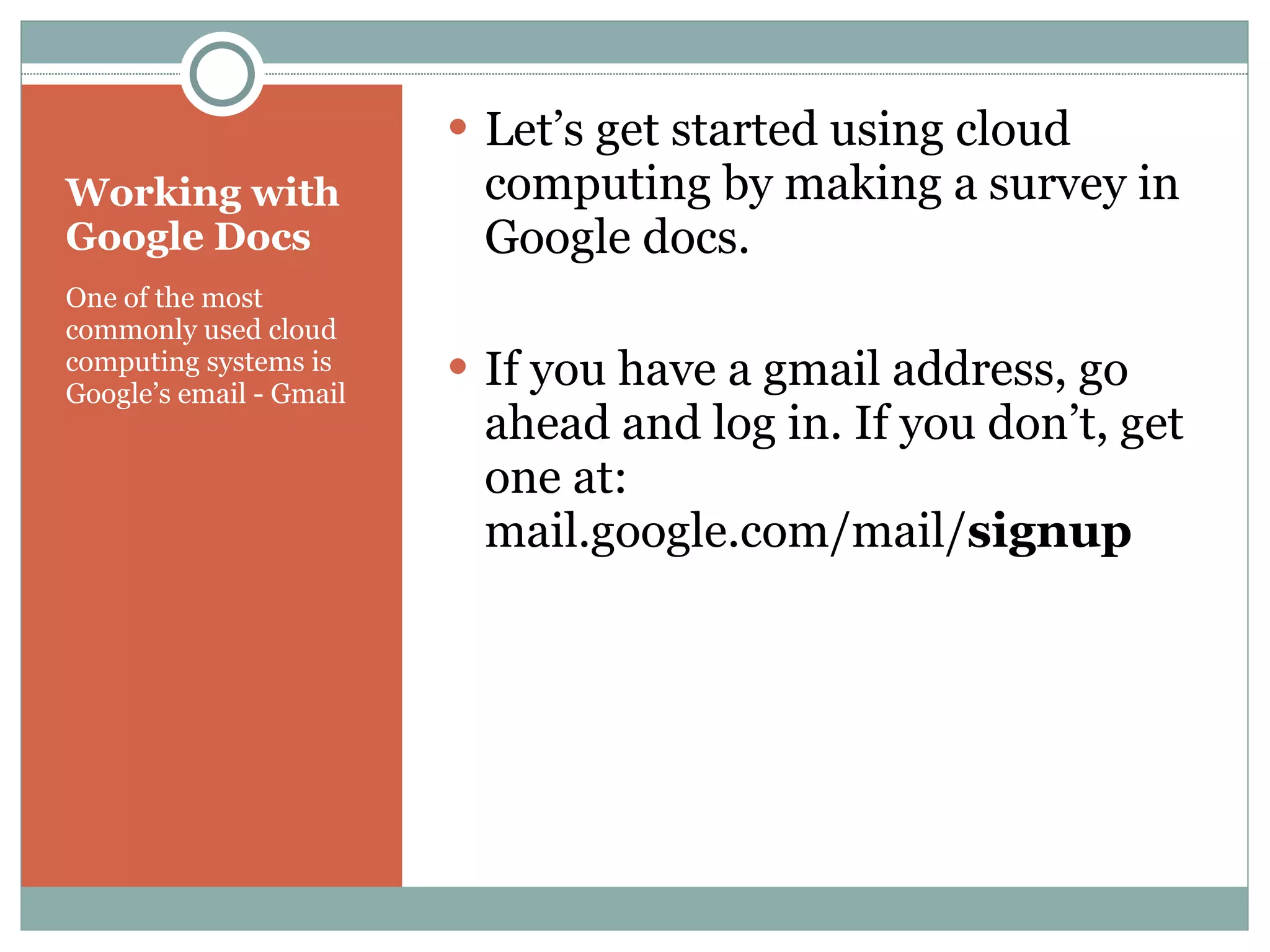 Working with Google Docs One of the most commonly used cloud computing systems is Google’s email - Gmail Let’s get started using cloud computing by making a survey in Google docs. If you have a gmail address, go ahead and log in. If you don’t, get one at: mail.google.com/mail/ signup 