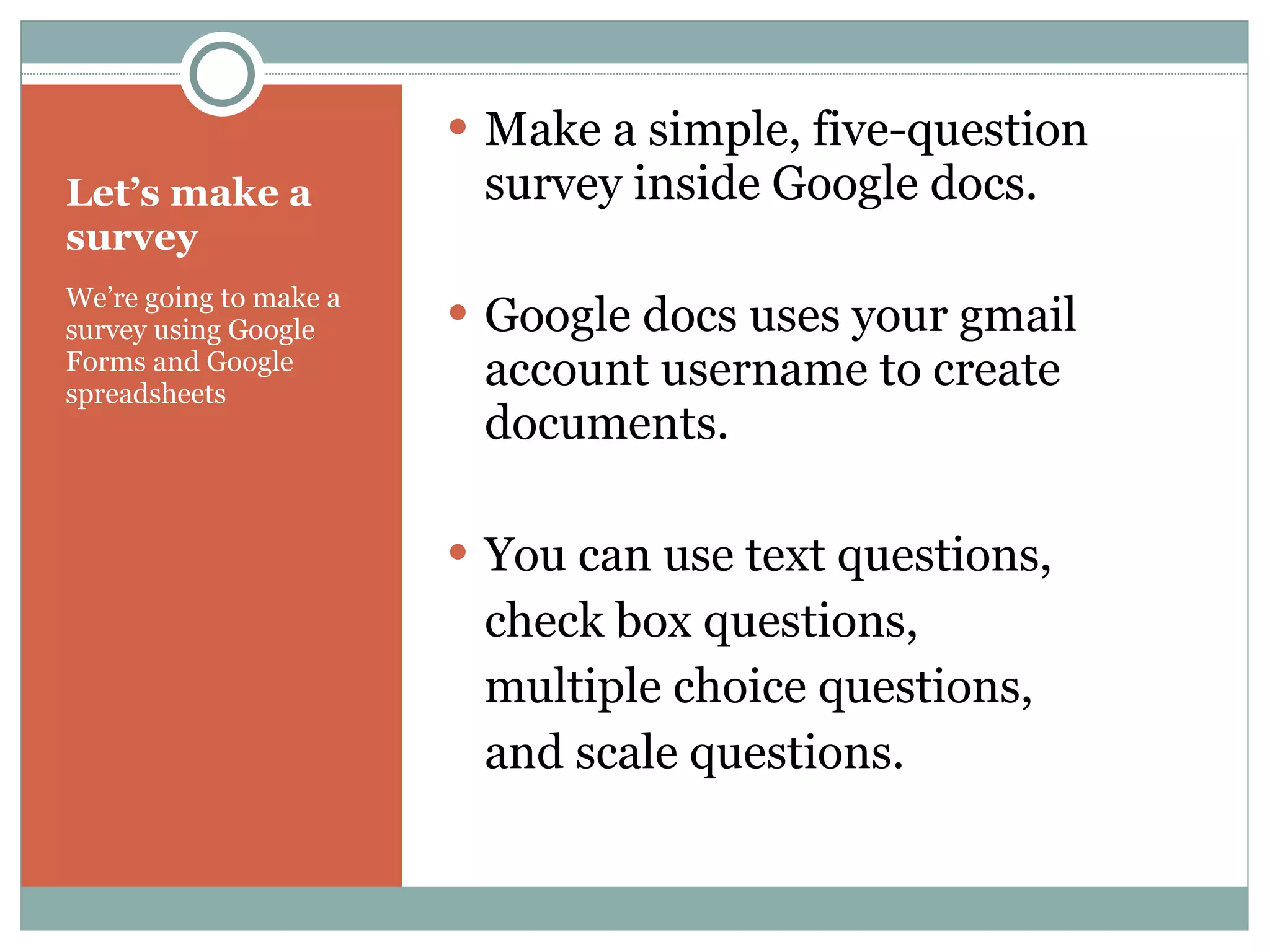 Let’s make a survey We’re going to make a survey using Google  Forms and Google spreadsheets Make a simple, five-question survey inside Google docs. Google docs uses your gmail account username to create documents. You can use text questions,  check box questions,  multiple choice questions,  and scale questions. 