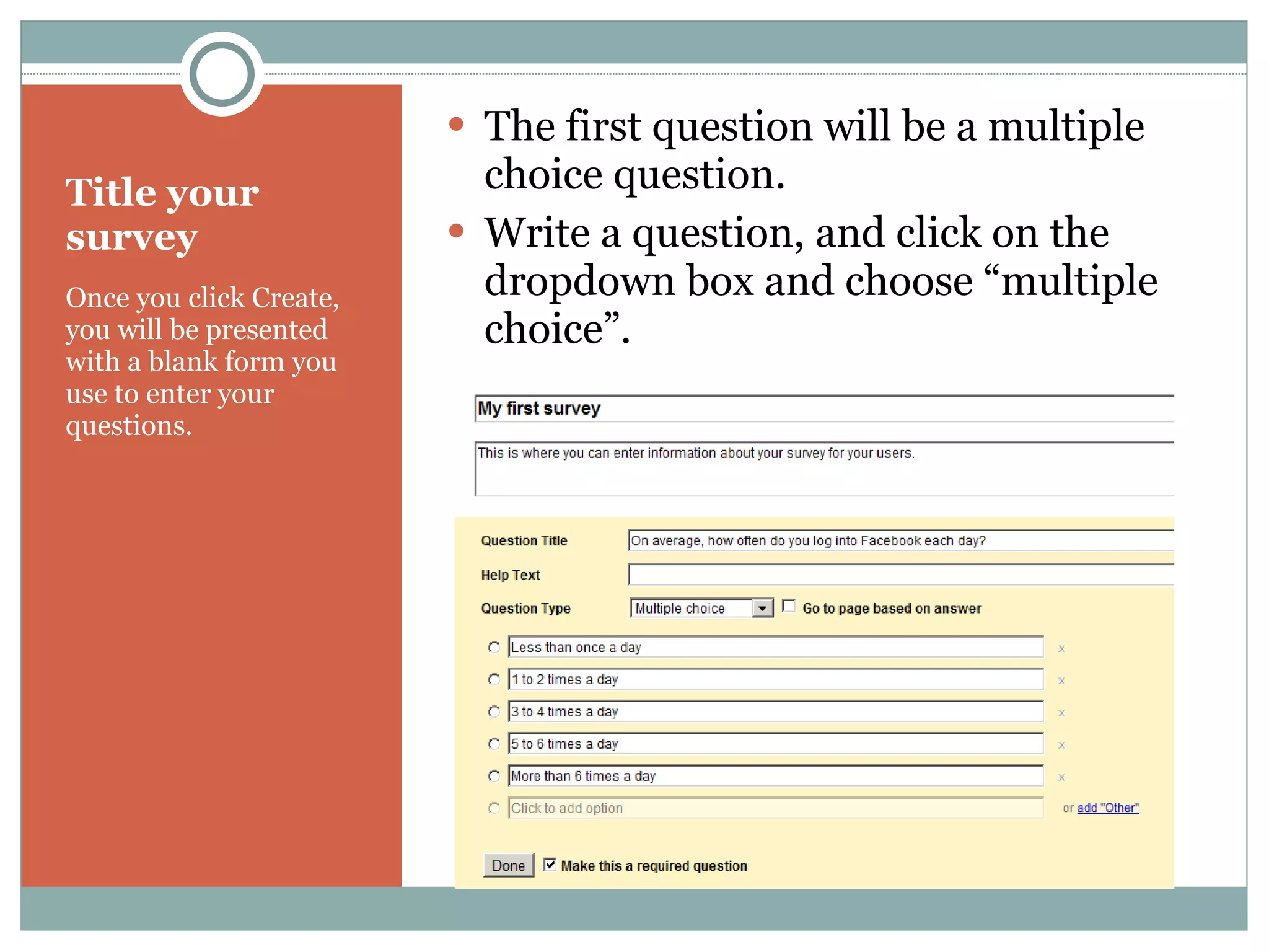 Title your survey Once you click Create, you will be presented with a blank form you use to enter your questions. The first question will be a multiple choice question. Write a question, and click on the dropdown box and choose “multiple choice”. 