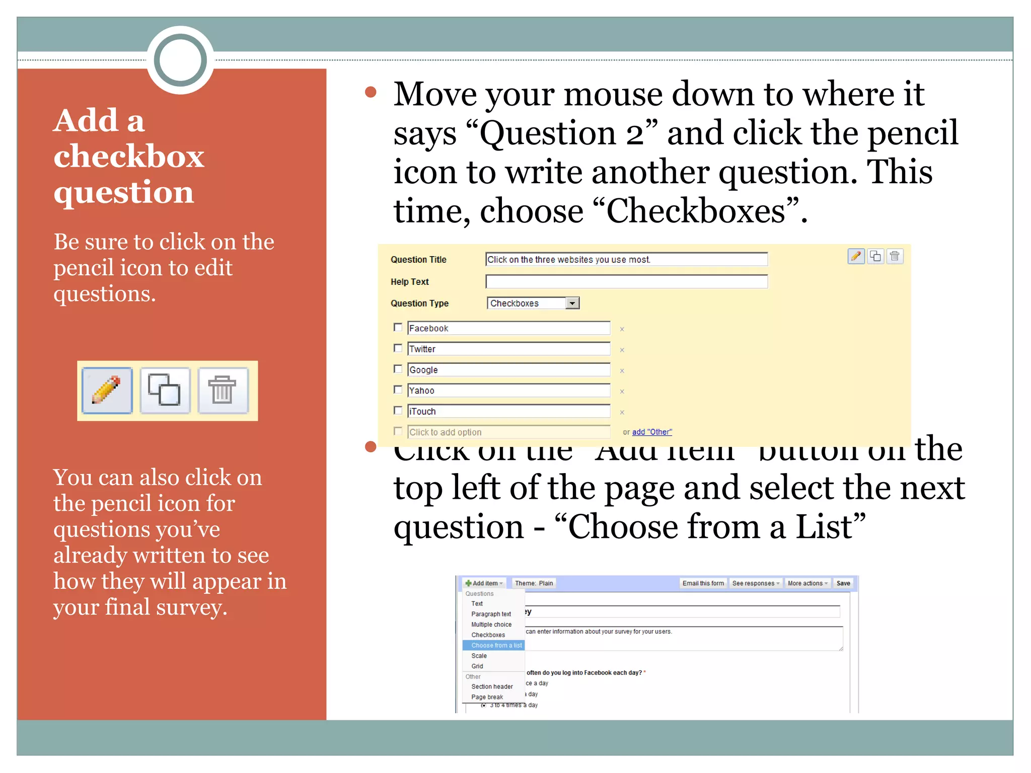 Add a checkbox question Be sure to click on the pencil icon to edit questions. You can also click on the pencil icon for questions you’ve already written to see how they will appear in your final survey. Move your mouse down to where it says “Question 2” and click the pencil icon to write another question. This time, choose “Checkboxes”. Click on the “Add item” button on the top left of the page and select the next question - “Choose from a List” 