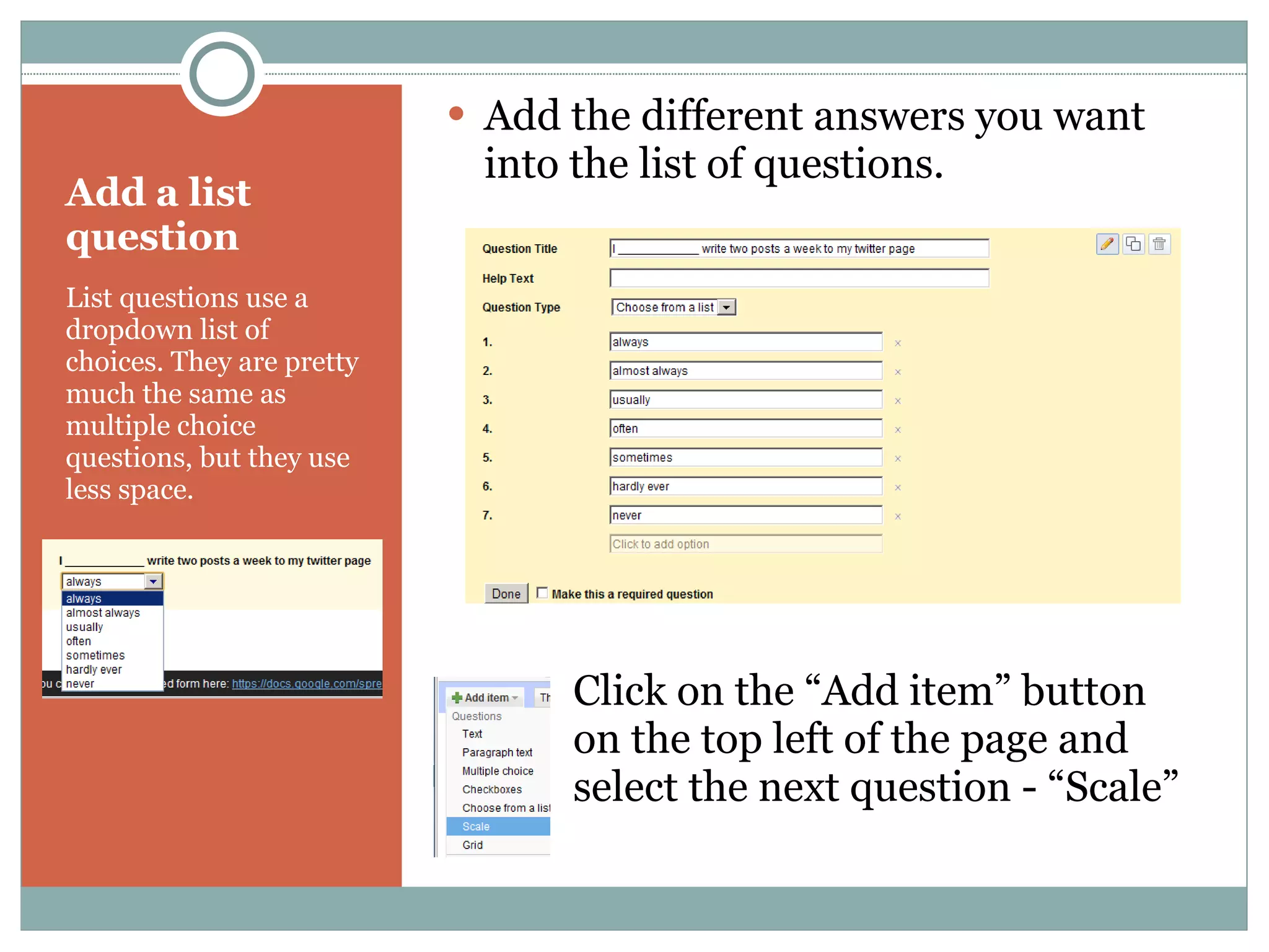 Add a list question List questions use a dropdown list of choices. They are pretty much the same as multiple choice questions, but they use less space. Add the different answers you want into the list of questions. Click on the “Add item” button  on the top left of the page and  select the next question - “Scale” 