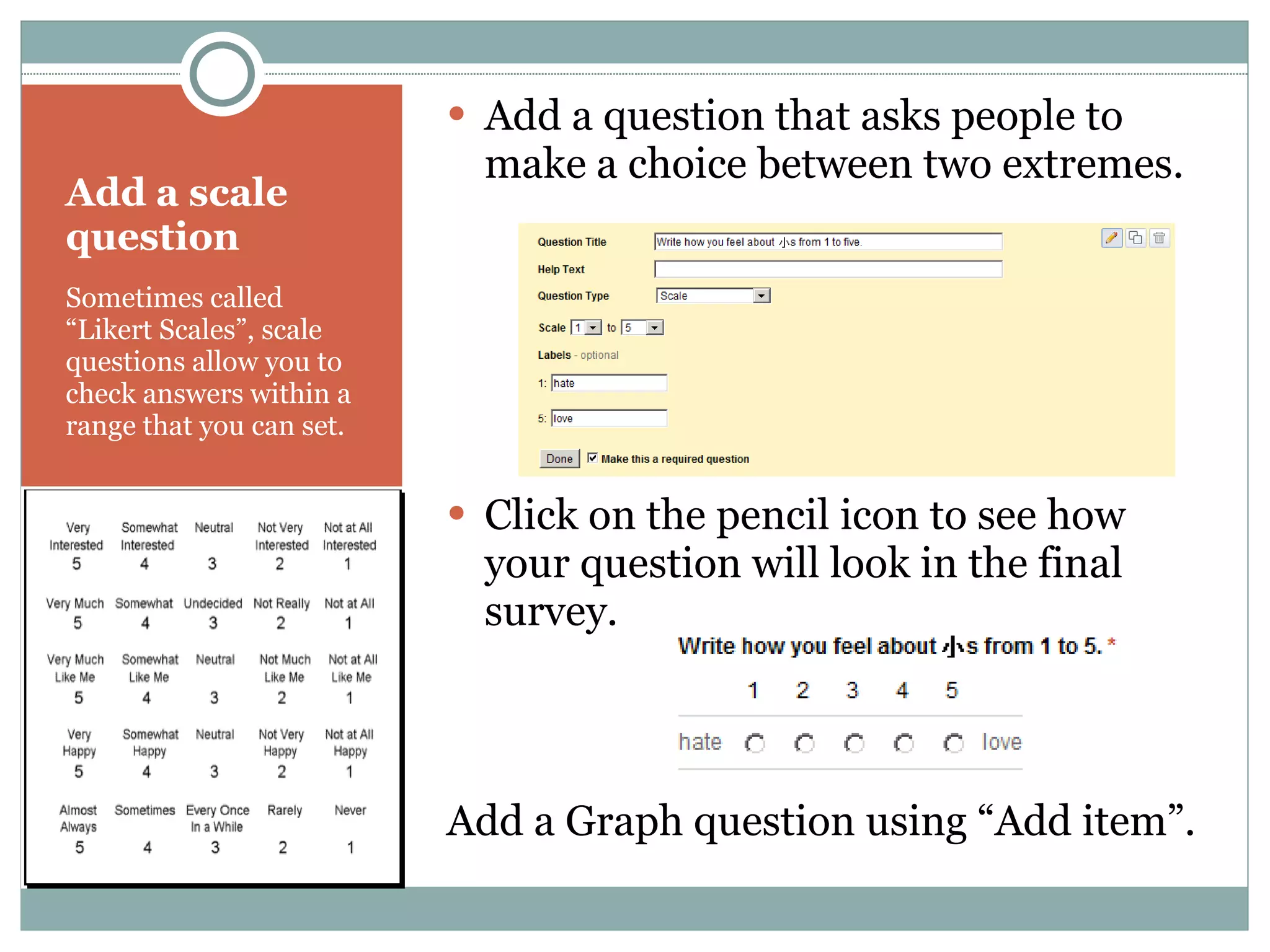 Add a scale question Sometimes called “Likert Scales”, scale questions allow you to check answers within a range that you can set. Add a question that asks people to make a choice between two extremes. Click on the pencil icon to see how your question will look in the final survey. Add a Graph question using “Add item”. 