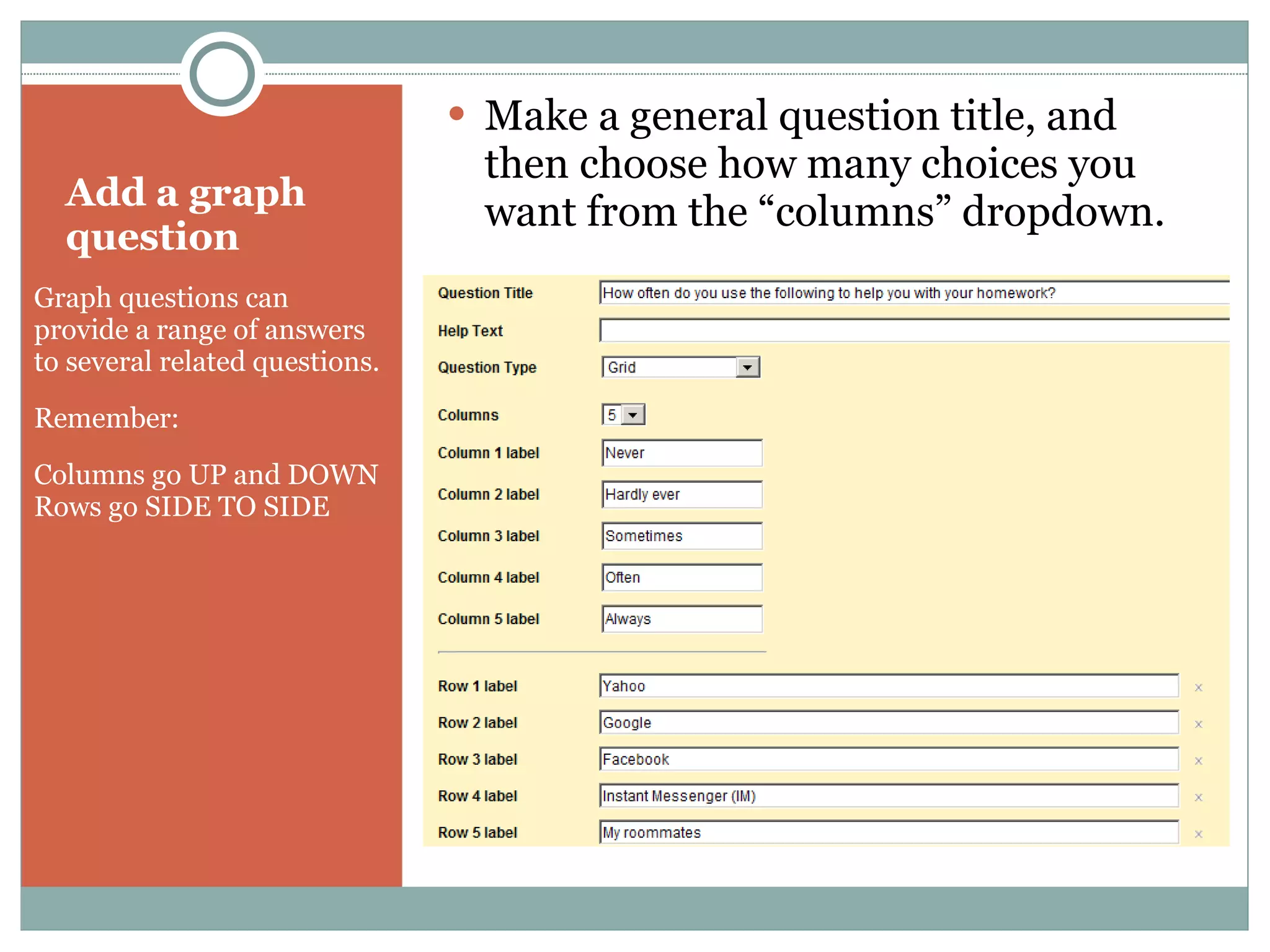 Add a graph question Graph questions can provide a range of answers to several related questions. Remember:  Columns go UP and DOWN Rows go SIDE TO SIDE Make a general question title, and then choose how many choices you want from the “columns” dropdown. 