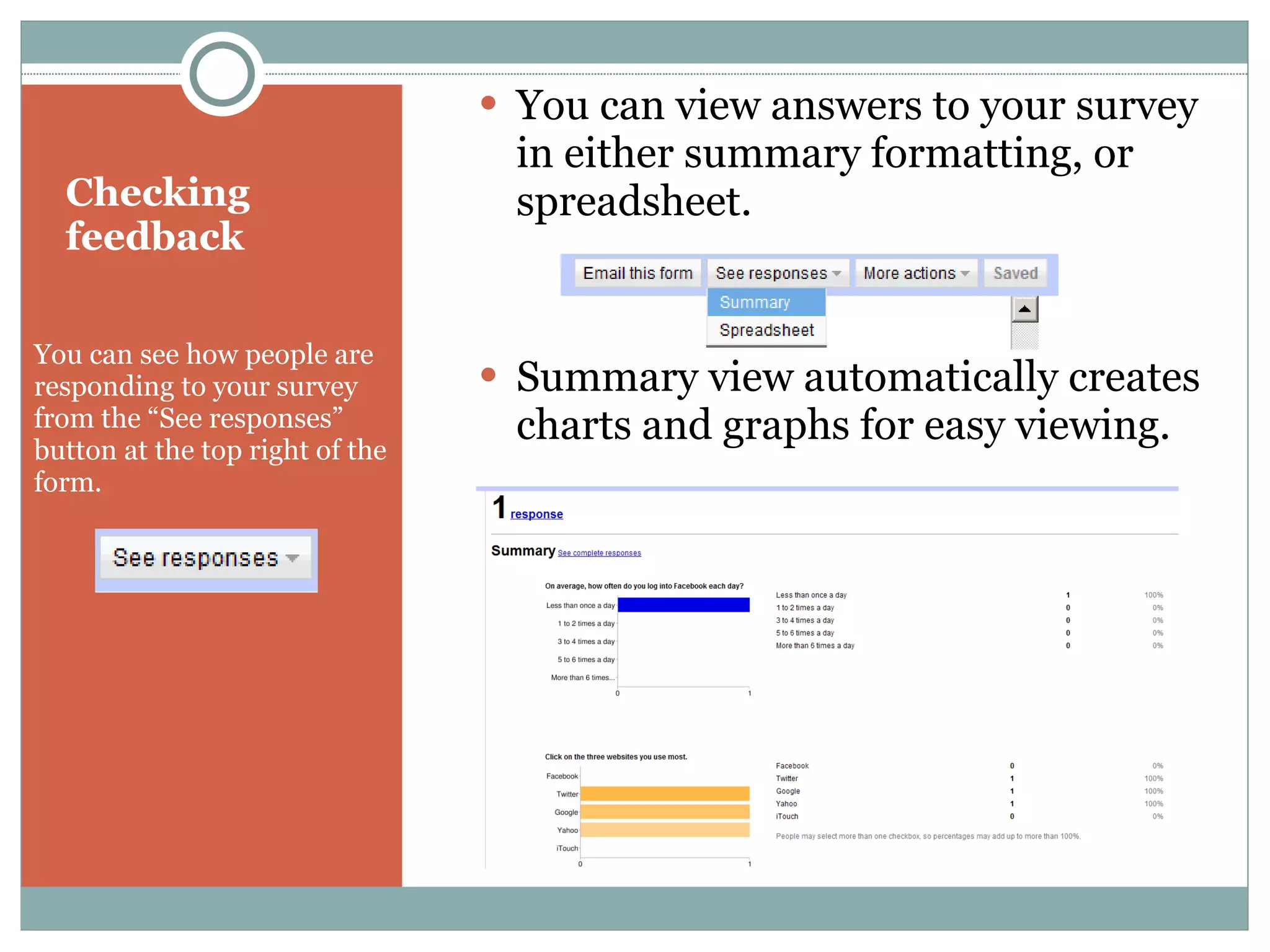 Checking feedback You can see how people are responding to your survey from the “See responses” button at the top right of the form.  You can view answers to your survey in either summary formatting, or spreadsheet. Summary view automatically creates charts and graphs for easy viewing. 