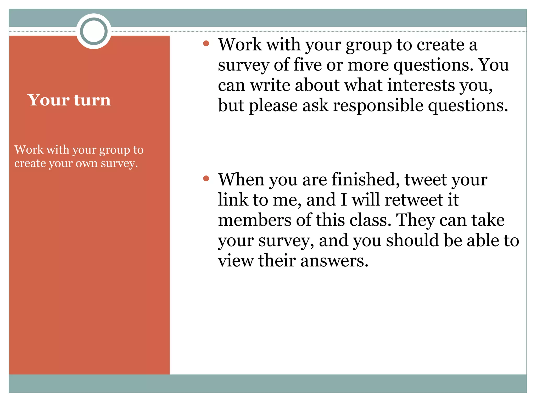 Your turn Work with your group to create your own survey.  Work with your group to create a survey of five or more questions. You can write about what interests you, but please ask responsible questions. When you are finished, tweet your link to me, and I will retweet it members of this class. They can take your survey, and you should be able to view their answers. 