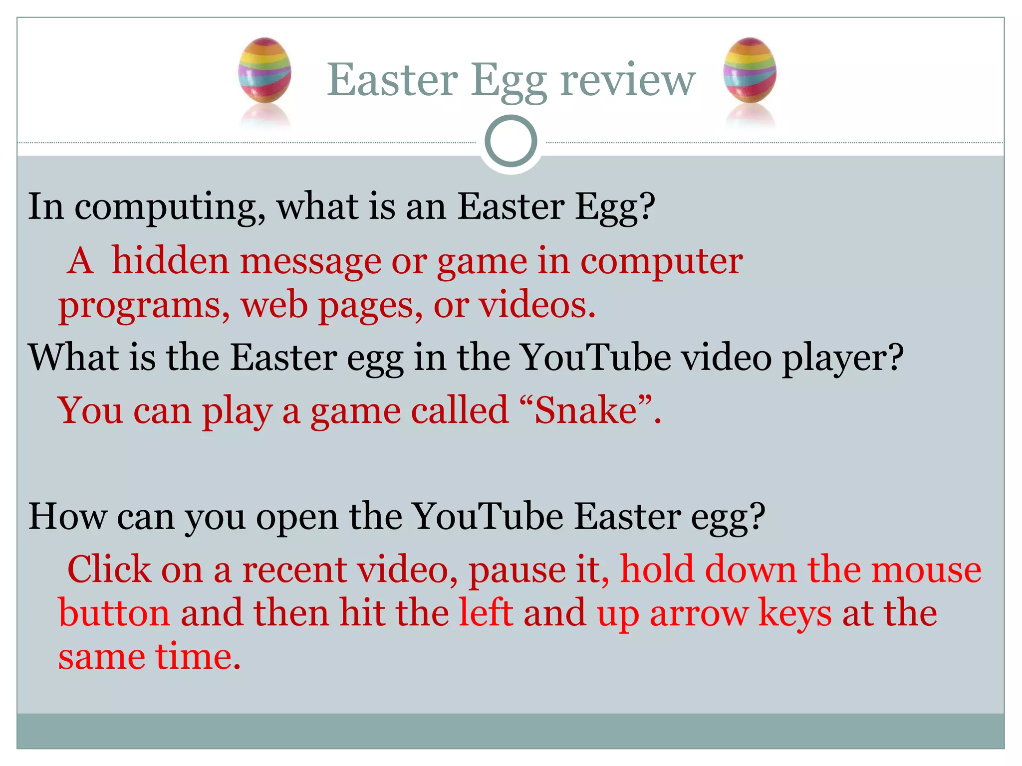 Easter Egg review In computing, what is an Easter Egg?   A  hidden message or game in computer programs, web pages, or videos. What is the Easter egg in the YouTube video player? You can play a game called “Snake”. How can you open the YouTube Easter egg?   Click on a recent video, pause it , hold down the mouse button  and then hit the  left  and  up arrow keys  at the  same time . 