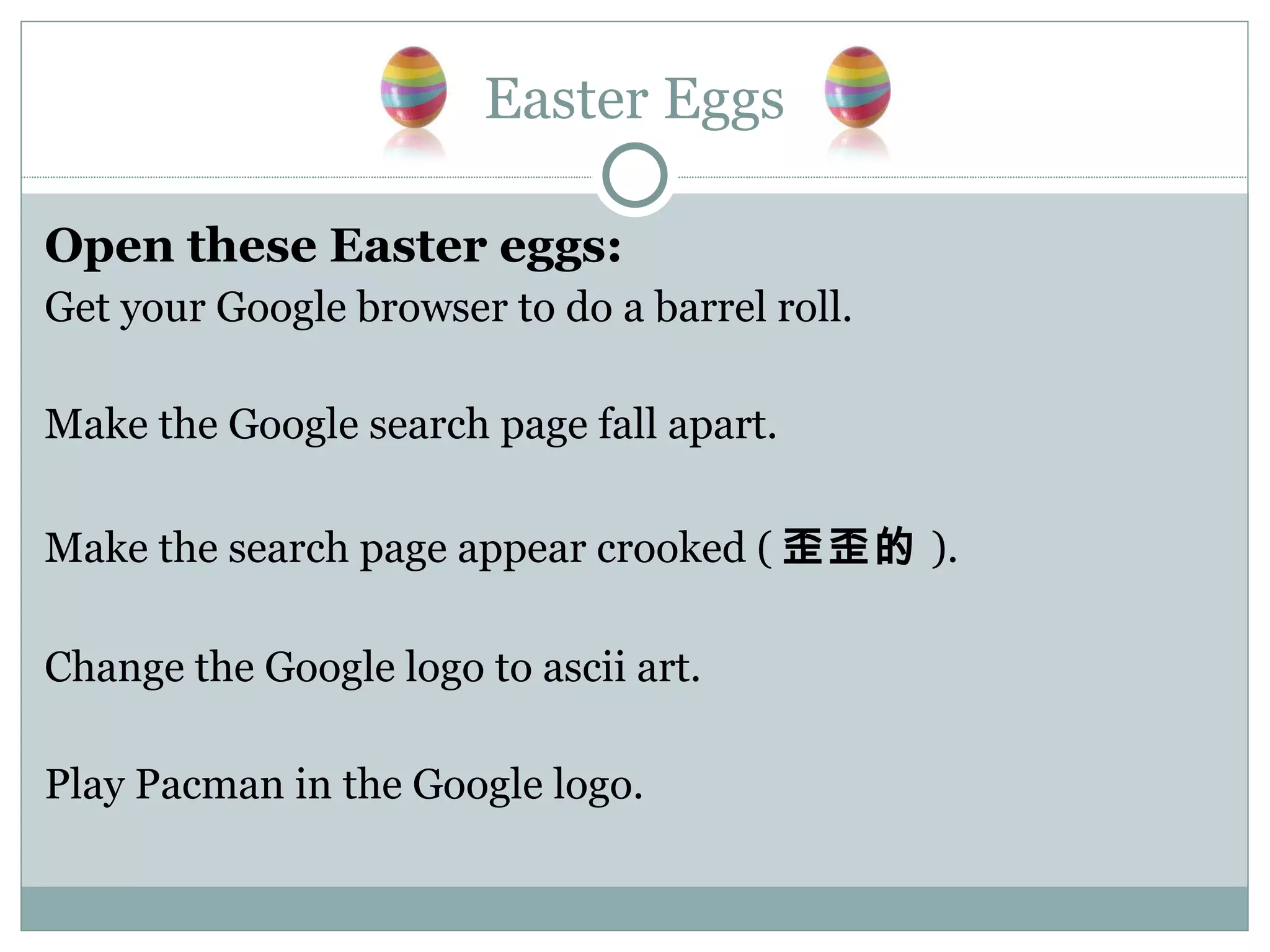 Easter Eggs Open these Easter eggs: Get your Google browser to do a barrel roll. Make the Google search page fall apart. Make the search page appear crooked ( 歪歪的 ). Change the Google logo to ascii art. Play Pacman in the Google logo. 