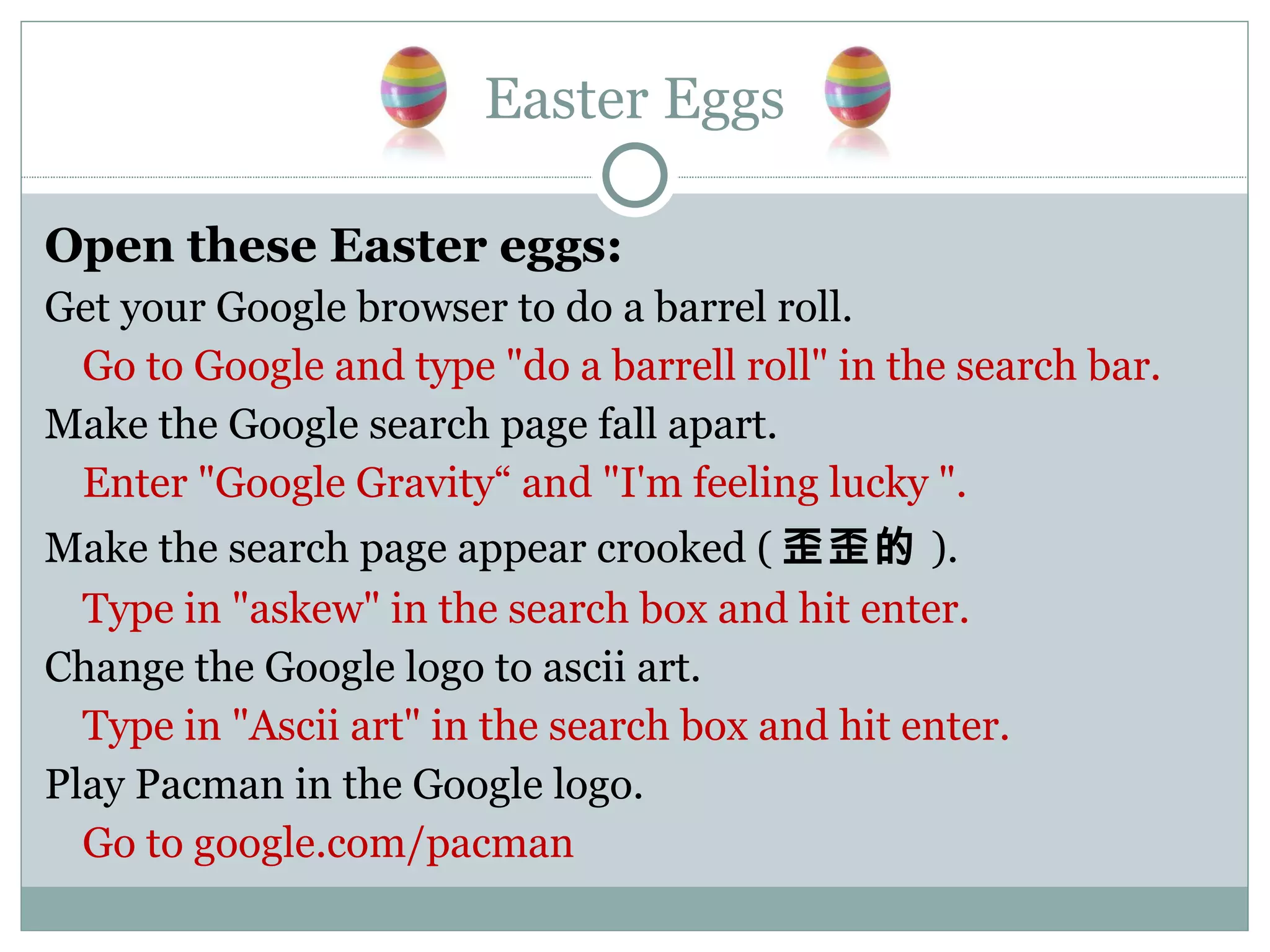Easter Eggs Open these Easter eggs: Get your Google browser to do a barrel roll. Go to Google and type &quot;do a barrell roll&quot; in the search bar. Make the Google search page fall apart. Enter &quot;Google Gravity“ and &quot;I'm feeling lucky &quot;. Make the search page appear crooked ( 歪歪的 ). Type in &quot;askew&quot; in the search box and hit enter. Change the Google logo to ascii art. Type in &quot;Ascii art&quot; in the search box and hit enter. Play Pacman in the Google logo. Go to google.com/pacman 