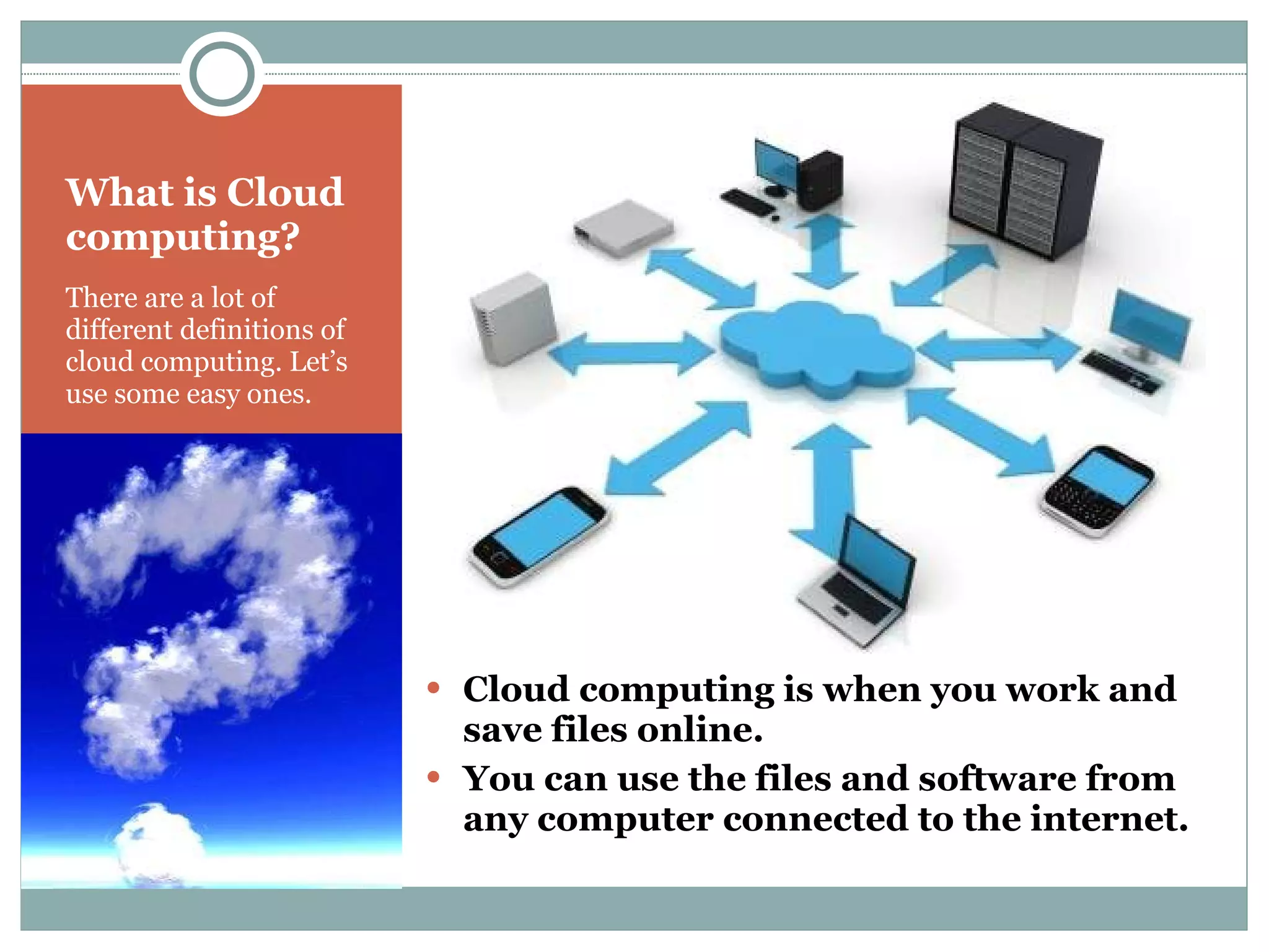 What is Cloud computing? There are a lot of different definitions of cloud computing. Let’s  use some easy ones. Cloud computing is when you work and save files online.  You can use the files and software from any computer connected to the internet. 
