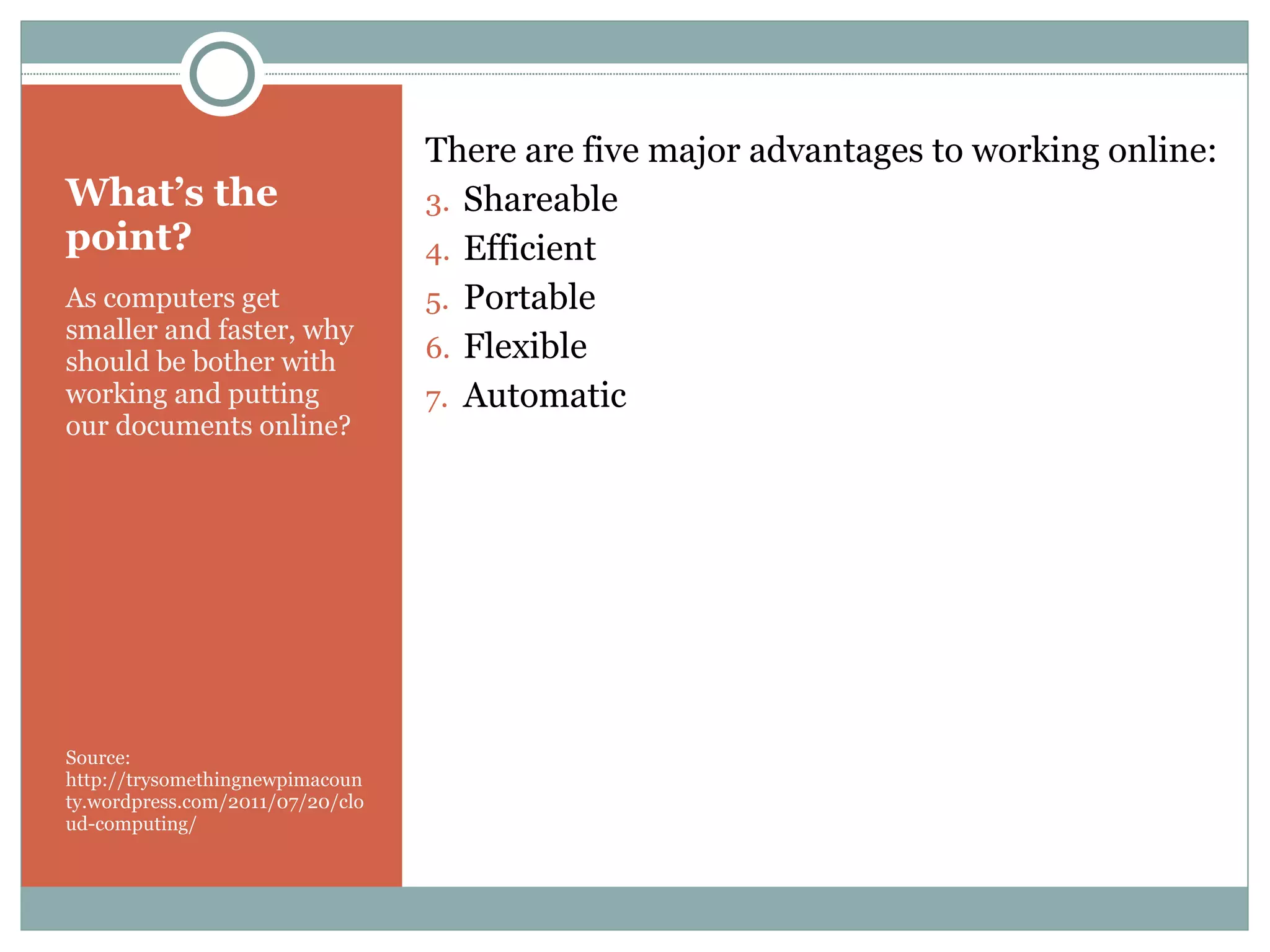 What’s the point? As computers get smaller and faster, why should be bother with working and putting our documents online? Source: http://trysomethingnewpimacounty.wordpress.com/2011/07/20/cloud-computing/ There are five major advantages to working online: Shareable Efficient Portable Flexible Automatic 