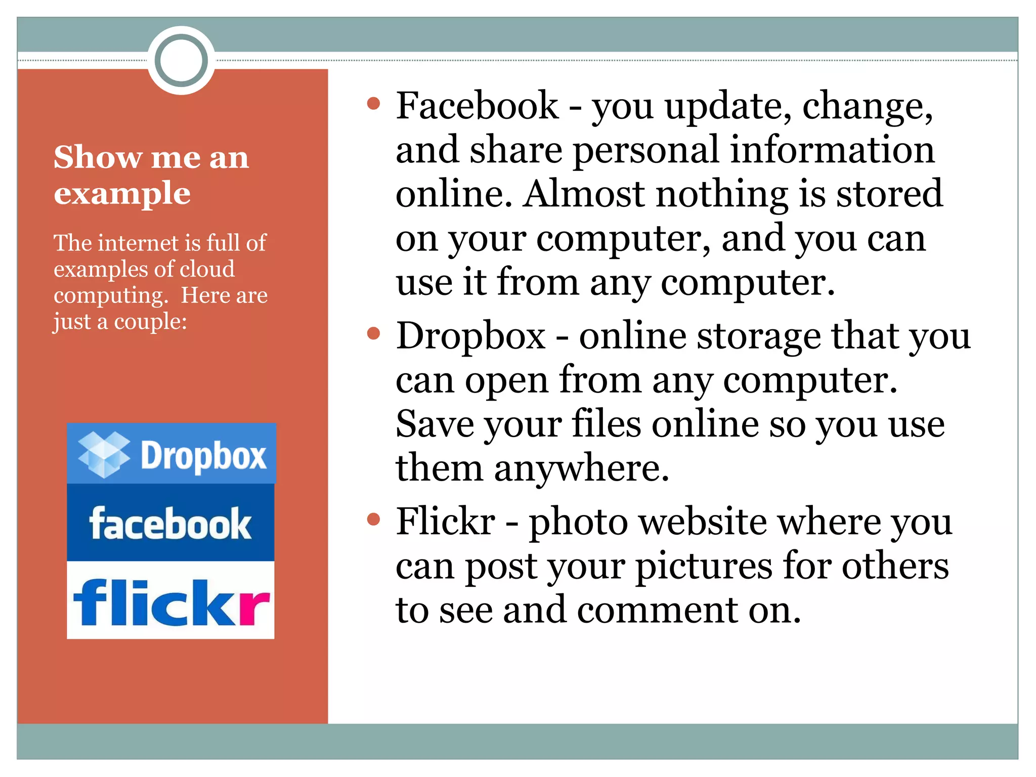 Show me an example The internet is full of examples of cloud computing.  Here are just a couple: Facebook - you update, change, and share personal information online. Almost nothing is stored on your computer, and you can use it from any computer. Dropbox - online storage that you can open from any computer. Save your files online so you use them anywhere. Flickr - photo website where you can post your pictures for others to see and comment on. 