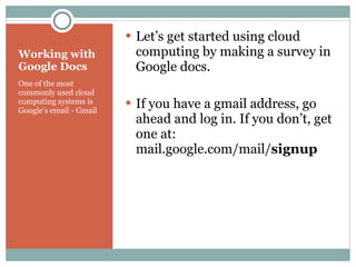 Working with Google Docs One of the most commonly used cloud computing systems is Google’s email - Gmail Let’s get started using cloud computing by making a survey in Google docs. If you have a gmail address, go ahead and log in. If you don’t, get one at: mail.google.com/mail/ signup 
