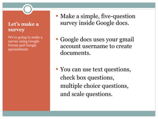 Let’s make a survey We’re going to make a survey using Google  Forms and Google spreadsheets Make a simple, five-question survey inside Google docs. Google docs uses your gmail account username to create documents. You can use text questions,  check box questions,  multiple choice questions,  and scale questions. 
