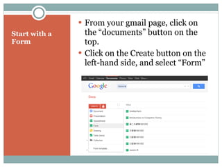 Start with a Form From your gmail page, click on the “documents” button on the top. Click on the Create button on the left-hand side, and select “Form” 