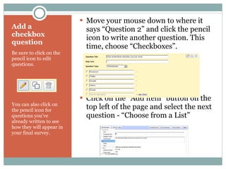 Add a checkbox question Be sure to click on the pencil icon to edit questions. You can also click on the pencil icon for questions you’ve already written to see how they will appear in your final survey. Move your mouse down to where it says “Question 2” and click the pencil icon to write another question. This time, choose “Checkboxes”. Click on the “Add item” button on the top left of the page and select the next question - “Choose from a List” 