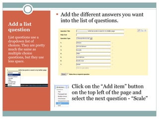 Add a list question List questions use a dropdown list of choices. They are pretty much the same as multiple choice questions, but they use less space. Add the different answers you want into the list of questions. Click on the “Add item” button  on the top left of the page and  select the next question - “Scale” 