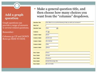 Add a graph question Graph questions can provide a range of answers to several related questions. Remember:  Columns go UP and DOWN Rows go SIDE TO SIDE Make a general question title, and then choose how many choices you want from the “columns” dropdown. 